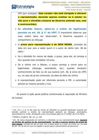 DIREITO PROCESSUAL PENAL TJDFT (2015) PÓS-EDITAL
TÉCNICO JUDICIÁRIO ÁREA ADMINISTRATIVA
Teoria e exercícios comentados
Prof. Renan Araujo Aula 02
Prof.Renan Araujo www.estrategiaconcursos.com.br Página 13 de 40
CPP (por analogia). Este curador não está obrigado a oferecer
a representação, devendo apenas analisar se é salutar ou
não para o ofendido (maioria da Doutrina entende isso, mas
é controvertido).
Se ofendido falecer, aplica-se a ordem de legitimação
prevista no art. 24, § 1° do CPP5. É importante observar que
essa ordem deve ser observada6. A Doutrina equipara o
companheiro ao cônjuge.
O prazo para representação é de SEIS MESES, contados da
data em que veio a saber quem é o autor do delito (art. 38 do
CPP).7
Se o ofendido for menor de idade, o prazo, para ele, só começa a
fluir quando este completar 18 anos.
Se a vítima vier a falecer, o prazo começa a correr para os
legitimados (cônjuge, ascendente, etc.) quando tomarem
conhecimento do fato ou de sua autoria (art. 38, § único do CPP)
ou, no caso de já ser conhecido, da data do óbito da vítima.
A representação pode ser oferecida perante o MP, a autoridade
policial ou mesmo perante o Juiz.
Já quanto à ação penal pública condicionada à requisição do Ministro
da Justiça:
5
Art. 24 (...) § 1o No caso de morte do ofendido ou quando declarado ausente por
decisão judicial, o direito de representação passará ao cônjuge, ascendente,
descendente ou irmão. (Parágrafo único renumerado pela Lei nº 8.699, de 27.8.1993).
6
PACELLI, Eugênio. Op. cit., p. 156
7
Art. 38. Salvo disposição em contrário, o ofendido, ou seu representante legal, decairá
no direito de queixa ou de representação, se não o exercer dentro do prazo de
seis meses, contado do dia em que vier a saber quem é o autor do crime, ou, no caso
do art. 29, do dia em que se esgotar o prazo para o oferecimento da denúncia;
 