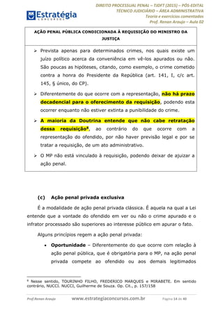 DIREITO PROCESSUAL PENAL TJDFT (2015) PÓS-EDITAL
TÉCNICO JUDICIÁRIO ÁREA ADMINISTRATIVA
Teoria e exercícios comentados
Prof. Renan Araujo Aula 02
Prof.Renan Araujo www.estrategiaconcursos.com.br Página 14 de 40
AÇÃO PENAL PÚBLICA CONDICIONADA À REQUISIÇÃO DO MINISTRO DA
JUSTIÇA
Prevista apenas para determinados crimes, nos quais existe um
juízo político acerca da conveniência em vê-los apurados ou não.
São poucas as hipóteses, citando, como exemplo, o crime cometido
contra a honra do Presidente da República (art. 141, I, c/c art.
145, § único, do CP).
Diferentemente do que ocorre com a representação, não há prazo
decadencial para o oferecimento da requisição, podendo esta
ocorrer enquanto não estiver extinta a punibilidade do crime.
A maioria da Doutrina entende que não cabe retratação
dessa requisição8, ao contrário do que ocorre com a
representação do ofendido, por não haver previsão legal e por se
tratar a requisição, de um ato administrativo.
O MP não está vinculado à requisição, podendo deixar de ajuizar a
ação penal.
(c) Ação penal privada exclusiva
É a modalidade de ação penal privada clássica. É aquela na qual a Lei
entende que a vontade do ofendido em ver ou não o crime apurado e o
infrator processado são superiores ao interesse público em apurar o fato.
Alguns princípios regem a ação penal privada:
Oportunidade Diferentemente do que ocorre com relação à
ação penal pública, que é obrigatória para o MP, na ação penal
privada compete ao ofendido ou aos demais legitimados
8
Nesse sentido, TOURINHO FILHO, FREDERICO MARQUES e MIRABETE. Em sentido
contrário, NUCCI. NUCCI, Guilherme de Souza. Op. Cit., p. 157/158
 