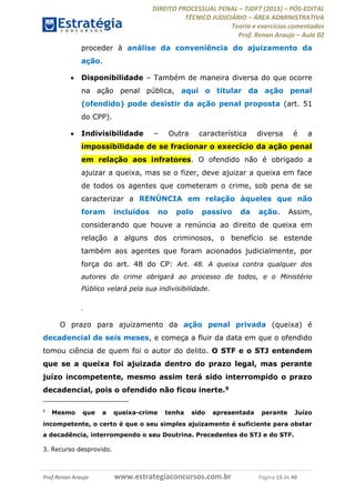 DIREITO PROCESSUAL PENAL TJDFT (2015) PÓS-EDITAL
TÉCNICO JUDICIÁRIO ÁREA ADMINISTRATIVA
Teoria e exercícios comentados
Prof. Renan Araujo Aula 02
Prof.Renan Araujo www.estrategiaconcursos.com.br Página 15 de 40
proceder à análise da conveniência do ajuizamento da
ação.
Disponibilidade Também de maneira diversa do que ocorre
na ação penal pública, aqui o titular da ação penal
(ofendido) pode desistir da ação penal proposta (art. 51
do CPP).
Indivisibilidade Outra característica diversa é a
impossibilidade de se fracionar o exercício da ação penal
em relação aos infratores. O ofendido não é obrigado a
ajuizar a queixa, mas se o fizer, deve ajuizar a queixa em face
de todos os agentes que cometeram o crime, sob pena de se
caracterizar a RENÚNCIA em relação àqueles que não
foram incluídos no polo passivo da ação. Assim,
considerando que houve a renúncia ao direito de queixa em
relação a alguns dos criminosos, o benefício se estende
também aos agentes que foram acionados judicialmente, por
força do art. 48 do CP: Art. 48. A queixa contra qualquer dos
autores do crime obrigará ao processo de todos, e o Ministério
Público velará pela sua indivisibilidade.
.
O prazo para ajuizamento da ação penal privada (queixa) é
decadencial de seis meses, e começa a fluir da data em que o ofendido
tomou ciência de quem foi o autor do delito. O STF e o STJ entendem
que se a queixa foi ajuizada dentro do prazo legal, mas perante
juízo incompetente, mesmo assim terá sido interrompido o prazo
decadencial, pois o ofendido não ficou inerte.9
9
Mesmo que a queixa-crime tenha sido apresentada perante Juízo
incompetente, o certo é que o seu simples ajuizamento é suficiente para obstar
a decadência, interrompendo o seu Doutrina. Precedentes do STJ e do STF.
3. Recurso desprovido.
 