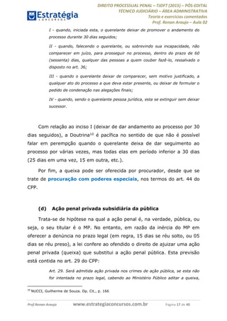 DIREITO PROCESSUAL PENAL TJDFT (2015) PÓS-EDITAL
TÉCNICO JUDICIÁRIO ÁREA ADMINISTRATIVA
Teoria e exercícios comentados
Prof. Renan Araujo Aula 02
Prof.Renan Araujo www.estrategiaconcursos.com.br Página 17 de 40
I - quando, iniciada esta, o querelante deixar de promover o andamento do
processo durante 30 dias seguidos;
II - quando, falecendo o querelante, ou sobrevindo sua incapacidade, não
comparecer em juízo, para prosseguir no processo, dentro do prazo de 60
(sessenta) dias, qualquer das pessoas a quem couber fazê-lo, ressalvado o
disposto no art. 36;
III - quando o querelante deixar de comparecer, sem motivo justificado, a
qualquer ato do processo a que deva estar presente, ou deixar de formular o
pedido de condenação nas alegações finais;
IV - quando, sendo o querelante pessoa jurídica, esta se extinguir sem deixar
sucessor.
Com relação ao inciso I (deixar de dar andamento ao processo por 30
dias seguidos), a Doutrina10 é pacífica no sentido de que não é possível
falar em perempção quando o querelante deixa de dar seguimento ao
processo por várias vezes, mas todas elas em período inferior a 30 dias
(25 dias em uma vez, 15 em outra, etc.).
Por fim, a queixa pode ser oferecida por procurador, desde que se
trate de procuração com poderes especiais, nos termos do art. 44 do
CPP.
(d) Ação penal privada subsidiária da pública
Trata-se de hipótese na qual a ação penal é, na verdade, pública, ou
seja, o seu titular é o MP. No entanto, em razão da inércia do MP em
oferecer a denúncia no prazo legal (em regra, 15 dias se réu solto, ou 05
dias se réu preso), a lei confere ao ofendido o direito de ajuizar uma ação
penal privada (queixa) que substitui a ação penal pública. Esta previsão
está contida no art. 29 do CPP:
Art. 29. Será admitida ação privada nos crimes de ação pública, se esta não
for intentada no prazo legal, cabendo ao Ministério Público aditar a queixa,
10
NUCCI, Guilherme de Souza. Op. Cit., p. 166
 