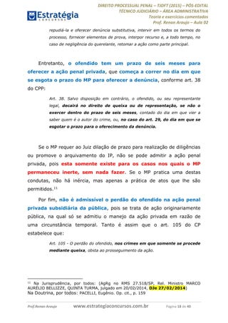 DIREITO PROCESSUAL PENAL TJDFT (2015) PÓS-EDITAL
TÉCNICO JUDICIÁRIO ÁREA ADMINISTRATIVA
Teoria e exercícios comentados
Prof. Renan Araujo Aula 02
Prof.Renan Araujo www.estrategiaconcursos.com.br Página 18 de 40
repudiá-la e oferecer denúncia substitutiva, intervir em todos os termos do
processo, fornecer elementos de prova, interpor recurso e, a todo tempo, no
caso de negligência do querelante, retomar a ação como parte principal.
Entretanto, o ofendido tem um prazo de seis meses para
oferecer a ação penal privada, que começa a correr no dia em que
se esgota o prazo do MP para oferecer a denúncia, conforme art. 38
do CPP:
Art. 38. Salvo disposição em contrário, o ofendido, ou seu representante
legal, decairá no direito de queixa ou de representação, se não o
exercer dentro do prazo de seis meses, contado do dia em que vier a
saber quem é o autor do crime, ou, no caso do art. 29, do dia em que se
esgotar o prazo para o oferecimento da denúncia.
Se o MP requer ao Juiz dilação de prazo para realização de diligências
ou promove o arquivamento do IP, não se pode admitir a ação penal
privada, pois esta somente existe para os casos nos quais o MP
permaneceu inerte, sem nada fazer. Se o MP pratica uma destas
condutas, não há inércia, mas apenas a prática de atos que lhe são
permitidos.11
Por fim, não é admissível o perdão do ofendido na ação penal
privada subsidiária da pública, pois se trata de ação originariamente
pública, na qual só se admitiu o manejo da ação privada em razão de
uma circunstância temporal. Tanto é assim que o art. 105 do CP
estabelece que:
Art. 105 - O perdão do ofendido, nos crimes em que somente se procede
mediante queixa, obsta ao prosseguimento da ação.
11
Na Jurisprudência, por todos: (AgRg no RMS 27.518/SP, Rel. Ministro MARCO
AURÉLIO BELLIZZE, QUINTA TURMA, julgado em 20/02/2014, DJe 27/02/2014)
Na Doutrina, por todos: PACELLI, Eugênio. Op. cit., p. 159
 