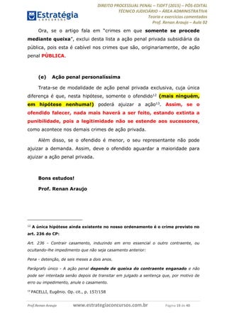 DIREITO PROCESSUAL PENAL TJDFT (2015) PÓS-EDITAL
TÉCNICO JUDICIÁRIO ÁREA ADMINISTRATIVA
Teoria e exercícios comentados
Prof. Renan Araujo Aula 02
Prof.Renan Araujo www.estrategiaconcursos.com.br Página 19 de 40
Ora, se o arti somente se procede
mediante queixa
pública, pois esta é cabível nos crimes que são, originariamente, de ação
penal PÚBLICA.
(e) Ação penal personalíssima
Trata-se de modalidade de ação penal privada exclusiva, cuja única
diferença é que, nesta hipótese, somente o ofendido12 (mais ninguém,
em hipótese nenhuma!) poderá ajuizar a ação13. Assim, se o
ofendido falecer, nada mais haverá a ser feito, estando extinta a
punibilidade, pois a legitimidade não se estende aos sucessores,
como acontece nos demais crimes de ação privada.
Além disso, se o ofendido é menor, o seu representante não pode
ajuizar a demanda. Assim, deve o ofendido aguardar a maioridade para
ajuizar a ação penal privada.
Bons estudos!
Prof. Renan Araujo
12
A única hipótese ainda existente no nosso ordenamento é o crime previsto no
art. 236 do CP:
Art. 236 - Contrair casamento, induzindo em erro essencial o outro contraente, ou
ocultando-lhe impedimento que não seja casamento anterior:
Pena - detenção, de seis meses a dois anos.
Parágrafo único - A ação penal depende de queixa do contraente enganado e não
pode ser intentada senão depois de transitar em julgado a sentença que, por motivo de
erro ou impedimento, anule o casamento.
13
PACELLI, Eugênio. Op. cit., p. 157/158
 