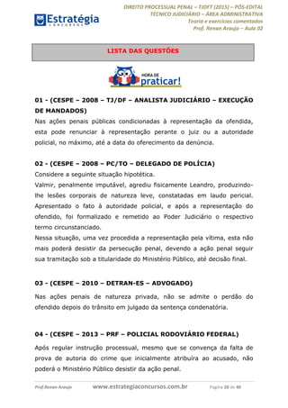 DIREITO PROCESSUAL PENAL TJDFT (2015) PÓS-EDITAL
TÉCNICO JUDICIÁRIO ÁREA ADMINISTRATIVA
Teoria e exercícios comentados
Prof. Renan Araujo Aula 02
Prof.Renan Araujo www.estrategiaconcursos.com.br Página 20 de 40
01 - (CESPE 2008 TJ/DF ANALISTA JUDICIÁRIO EXECUÇÃO
DE MANDADOS)
Nas ações penais públicas condicionadas à representação da ofendida,
esta pode renunciar à representação perante o juiz ou a autoridade
policial, no máximo, até a data do oferecimento da denúncia.
02 - (CESPE 2008 PC/TO DELEGADO DE POLÍCIA)
Considere a seguinte situação hipotética.
Valmir, penalmente imputável, agrediu fisicamente Leandro, produzindo-
lhe lesões corporais de natureza leve, constatadas em laudo pericial.
Apresentado o fato à autoridade policial, e após a representação do
ofendido, foi formalizado e remetido ao Poder Judiciário o respectivo
termo circunstanciado.
Nessa situação, uma vez procedida a representação pela vítima, esta não
mais poderá desistir da persecução penal, devendo a ação penal seguir
sua tramitação sob a titularidade do Ministério Público, até decisão final.
03 - (CESPE 2010 DETRAN-ES ADVOGADO)
Nas ações penais de natureza privada, não se admite o perdão do
ofendido depois do trânsito em julgado da sentença condenatória.
04 - (CESPE 2013 PRF POLICIAL RODOVIÁRIO FEDERAL)
Após regular instrução processual, mesmo que se convença da falta de
prova de autoria do crime que inicialmente atribuíra ao acusado, não
poderá o Ministério Público desistir da ação penal.
LISTA DAS QUESTÕES
 
