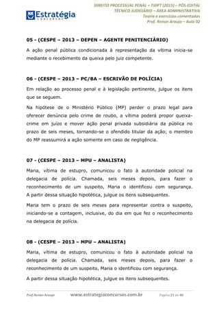 DIREITO PROCESSUAL PENAL TJDFT (2015) PÓS-EDITAL
TÉCNICO JUDICIÁRIO ÁREA ADMINISTRATIVA
Teoria e exercícios comentados
Prof. Renan Araujo Aula 02
Prof.Renan Araujo www.estrategiaconcursos.com.br Página 21 de 40
05 - (CESPE 2013 DEPEN AGENTE PENITENCIÁRIO)
A ação penal pública condicionada à representação da vítima inicia-se
mediante o recebimento da queixa pelo juiz competente.
06 - (CESPE 2013 PC/BA ESCRIVÃO DE POLÍCIA)
Em relação ao processo penal e à legislação pertinente, julgue os itens
que se seguem.
Na hipótese de o Ministério Público (MP) perder o prazo legal para
oferecer denúncia pelo crime de roubo, a vítima poderá propor queixa-
crime em juízo e mover ação penal privada subsidiária da pública no
prazo de seis meses, tornando-se o ofendido titular da ação; o membro
do MP reassumirá a ação somente em caso de negligência.
07 - (CESPE 2013 MPU ANALISTA)
Maria, vítima de estupro, comunicou o fato à autoridade policial na
delegacia de polícia. Chamada, seis meses depois, para fazer o
reconhecimento de um suspeito, Maria o identificou com segurança.
A partir dessa situação hipotética, julgue os itens subsequentes.
Maria tem o prazo de seis meses para representar contra o suspeito,
iniciando-se a contagem, inclusive, do dia em que fez o reconhecimento
na delegacia de polícia.
08 - (CESPE 2013 MPU ANALISTA)
Maria, vítima de estupro, comunicou o fato à autoridade policial na
delegacia de polícia. Chamada, seis meses depois, para fazer o
reconhecimento de um suspeito, Maria o identificou com segurança.
A partir dessa situação hipotética, julgue os itens subsequentes.
 