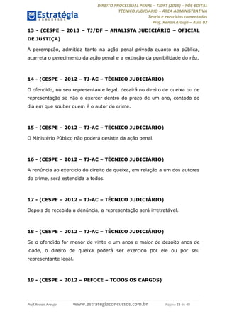 DIREITO PROCESSUAL PENAL TJDFT (2015) PÓS-EDITAL
TÉCNICO JUDICIÁRIO ÁREA ADMINISTRATIVA
Teoria e exercícios comentados
Prof. Renan Araujo Aula 02
Prof.Renan Araujo www.estrategiaconcursos.com.br Página 23 de 40
13 - (CESPE 2013 TJ/DF ANALISTA JUDICIÁRIO OFICIAL
DE JUSTIÇA)
A perempção, admitida tanto na ação penal privada quanto na pública,
acarreta o perecimento da ação penal e a extinção da punibilidade do réu.
14 - (CESPE 2012 TJ-AC TÉCNICO JUDICIÁRIO)
O ofendido, ou seu representante legal, decairá no direito de queixa ou de
representação se não o exercer dentro do prazo de um ano, contado do
dia em que souber quem é o autor do crime.
15 - (CESPE 2012 TJ-AC TÉCNICO JUDICIÁRIO)
O Ministério Público não poderá desistir da ação penal.
16 - (CESPE 2012 TJ-AC TÉCNICO JUDICIÁRIO)
A renúncia ao exercício do direito de queixa, em relação a um dos autores
do crime, será estendida a todos.
17 - (CESPE 2012 TJ-AC TÉCNICO JUDICIÁRIO)
Depois de recebida a denúncia, a representação será irretratável.
18 - (CESPE 2012 TJ-AC TÉCNICO JUDICIÁRIO)
Se o ofendido for menor de vinte e um anos e maior de dezoito anos de
idade, o direito de queixa poderá ser exercido por ele ou por seu
representante legal.
19 - (CESPE 2012 PEFOCE TODOS OS CARGOS)
 