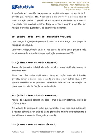 DIREITO PROCESSUAL PENAL TJDFT (2015) PÓS-EDITAL
TÉCNICO JUDICIÁRIO ÁREA ADMINISTRATIVA
Teoria e exercícios comentados
Prof. Renan Araujo Aula 02
Prof.Renan Araujo www.estrategiaconcursos.com.br Página 24 de 40
A renúncia e o perdão extinguem a punibilidade dos crimes de ação
privada propriamente dita. A renúncia é ato unilateral e ocorre antes do
início da ação penal. O perdão é ato bilateral e depende do aceite do
querelado para produzir efeitos. Tanto a renúncia quanto o perdão, em
relação a um dos querelados, se estenderá aos demais.
20 - (CESPE 2013 DPE-DF DEFENSOR PÚBLICO)
Com relação à ação penal privada, à queixa-crime e à ação civil, julgue os
itens que se seguem.
Conforme jurisprudência do STJ, nos casos de ação penal privada, não
incide o ônus da sucumbência por aplicação analógica do CPC.
21 - (CESPE 2014 TJ/SE - ANALISTA)
Acerca do inquérito policial, da ação penal e da competência, julgue os
próximos itens.
Ainda que não tenha legitimidade para, em ação penal de iniciativa
privada, aditar a queixa com o intuito de nela incluir outros réus, o MP
poderá acrescentar ao processo elementos que influam na fixação da
pena, no exercício da função de custos legis.
22 - (CESPE 2014 TJ/SE - ANALISTA)
Acerca do inquérito policial, da ação penal e da competência, julgue os
próximos itens.
Em virtude do princípio in dubio pro societate, o juiz não está autorizado
a rejeitar denúncia por falta de lastro probatório mínimo que demonstre a
idoneidade e a verossimilhança da acusação.
23 - (CESPE 2014 TJ/SE TÉCNICO)
 