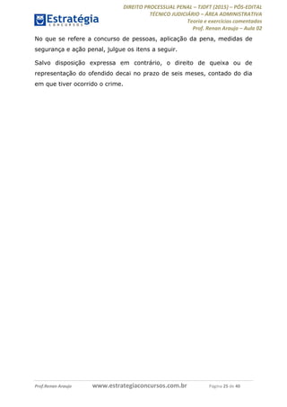 DIREITO PROCESSUAL PENAL TJDFT (2015) PÓS-EDITAL
TÉCNICO JUDICIÁRIO ÁREA ADMINISTRATIVA
Teoria e exercícios comentados
Prof. Renan Araujo Aula 02
Prof.Renan Araujo www.estrategiaconcursos.com.br Página 25 de 40
No que se refere a concurso de pessoas, aplicação da pena, medidas de
segurança e ação penal, julgue os itens a seguir.
Salvo disposição expressa em contrário, o direito de queixa ou de
representação do ofendido decai no prazo de seis meses, contado do dia
em que tiver ocorrido o crime.
 