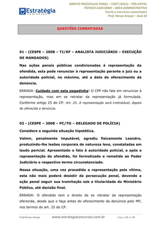 DIREITO PROCESSUAL PENAL TJDFT (2015) PÓS-EDITAL
TÉCNICO JUDICIÁRIO ÁREA ADMINISTRATIVA
Teoria e exercícios comentados
Prof. Renan Araujo Aula 02
Prof.Renan Araujo www.estrategiaconcursos.com.br Página 26 de 40
01 - (CESPE 2008 TJ/DF ANALISTA JUDICIÁRIO EXECUÇÃO
DE MANDADOS)
Nas ações penais públicas condicionadas à representação da
ofendida, esta pode renunciar à representação perante o juiz ou a
autoridade policial, no máximo, até a data do oferecimento da
denúncia.
ERRADA: Cuidado com esta pegadinha! O CPP não fala em renunciar à
representação, mas em se retratar da representação já formulada.
Conforme artigo 25 do CP: Art. 25. A representação será irretratável, depois
de oferecida a denúncia.
02 - (CESPE 2008 PC/TO DELEGADO DE POLÍCIA)
Considere a seguinte situação hipotética.
Valmir, penalmente imputável, agrediu fisicamente Leandro,
produzindo-lhe lesões corporais de natureza leve, constatadas em
laudo pericial. Apresentado o fato à autoridade policial, e após a
representação do ofendido, foi formalizado e remetido ao Poder
Judiciário o respectivo termo circunstanciado.
Nessa situação, uma vez procedida a representação pela vítima,
esta não mais poderá desistir da persecução penal, devendo a
ação penal seguir sua tramitação sob a titularidade do Ministério
Público, até decisão final.
ERRADA: O ofendido tem o direito de se retratar da representação
oferecida, desde que o faça antes do oferecimento da denúncia pelo MP,
nos termos do art. 25 do CP.
QUESTÕES COMENTADAS
 