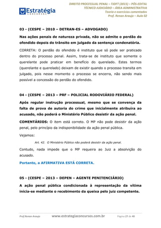 DIREITO PROCESSUAL PENAL TJDFT (2015) PÓS-EDITAL
TÉCNICO JUDICIÁRIO ÁREA ADMINISTRATIVA
Teoria e exercícios comentados
Prof. Renan Araujo Aula 02
Prof.Renan Araujo www.estrategiaconcursos.com.br Página 27 de 40
03 - (CESPE 2010 DETRAN-ES ADVOGADO)
Nas ações penais de natureza privada, não se admite o perdão do
ofendido depois do trânsito em julgado da sentença condenatória.
CORRETA: O perdão do ofendido é instituto que só pode ser praticado
dentro do processo penal. Assim, trata-se de instituto que somente o
querelante pode praticar em benefício do querelado. Estes termos
(querelante e querelado) deixam de existir quando o processo transita em
julgado, pois nesse momento o processo se encerra, não sendo mais
possível a concessão do perdão do ofendido.
04 - (CESPE 2013 PRF POLICIAL RODOVIÁRIO FEDERAL)
Após regular instrução processual, mesmo que se convença da
falta de prova de autoria do crime que inicialmente atribuíra ao
acusado, não poderá o Ministério Público desistir da ação penal.
COMENTÁRIOS: O item está correto. O MP não pode desistir da ação
penal, pelo princípio da indisponibilidade da ação penal pública.
Vejamos:
Art. 42. O Ministério Público não poderá desistir da ação penal.
Contudo, nada impede que o MP requeira ao Juiz a absolvição do
acusado.
Portanto, a AFIRMATIVA ESTÁ CORRETA.
05 - (CESPE 2013 DEPEN AGENTE PENITENCIÁRIO)
A ação penal pública condicionada à representação da vítima
inicia-se mediante o recebimento da queixa pelo juiz competente.
 