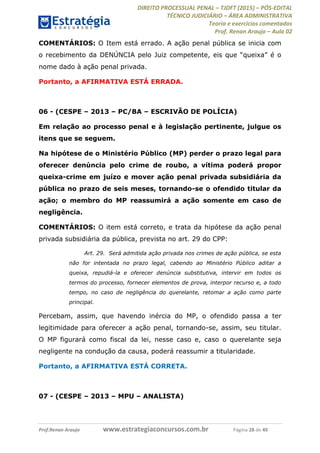 DIREITO PROCESSUAL PENAL TJDFT (2015) PÓS-EDITAL
TÉCNICO JUDICIÁRIO ÁREA ADMINISTRATIVA
Teoria e exercícios comentados
Prof. Renan Araujo Aula 02
Prof.Renan Araujo www.estrategiaconcursos.com.br Página 28 de 40
COMENTÁRIOS: O Item está errado. A ação penal pública se inicia com
nome dado à ação penal privada.
Portanto, a AFIRMATIVA ESTÁ ERRADA.
06 - (CESPE 2013 PC/BA ESCRIVÃO DE POLÍCIA)
Em relação ao processo penal e à legislação pertinente, julgue os
itens que se seguem.
Na hipótese de o Ministério Público (MP) perder o prazo legal para
oferecer denúncia pelo crime de roubo, a vítima poderá propor
queixa-crime em juízo e mover ação penal privada subsidiária da
pública no prazo de seis meses, tornando-se o ofendido titular da
ação; o membro do MP reassumirá a ação somente em caso de
negligência.
COMENTÁRIOS: O item está correto, e trata da hipótese da ação penal
privada subsidiária da pública, prevista no art. 29 do CPP:
Art. 29. Será admitida ação privada nos crimes de ação pública, se esta
não for intentada no prazo legal, cabendo ao Ministério Público aditar a
queixa, repudiá-la e oferecer denúncia substitutiva, intervir em todos os
termos do processo, fornecer elementos de prova, interpor recurso e, a todo
tempo, no caso de negligência do querelante, retomar a ação como parte
principal.
Percebam, assim, que havendo inércia do MP, o ofendido passa a ter
legitimidade para oferecer a ação penal, tornando-se, assim, seu titular.
O MP figurará como fiscal da lei, nesse caso e, caso o querelante seja
negligente na condução da causa, poderá reassumir a titularidade.
Portanto, a AFIRMATIVA ESTÁ CORRETA.
07 - (CESPE 2013 MPU ANALISTA)
 