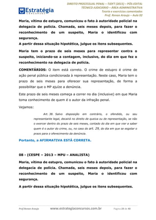 DIREITO PROCESSUAL PENAL TJDFT (2015) PÓS-EDITAL
TÉCNICO JUDICIÁRIO ÁREA ADMINISTRATIVA
Teoria e exercícios comentados
Prof. Renan Araujo Aula 02
Prof.Renan Araujo www.estrategiaconcursos.com.br Página 29 de 40
Maria, vítima de estupro, comunicou o fato à autoridade policial na
delegacia de polícia. Chamada, seis meses depois, para fazer o
reconhecimento de um suspeito, Maria o identificou com
segurança.
A partir dessa situação hipotética, julgue os itens subsequentes.
Maria tem o prazo de seis meses para representar contra o
suspeito, iniciando-se a contagem, inclusive, do dia em que fez o
reconhecimento na delegacia de polícia.
COMENTÁRIOS: O item está correto. O crime de estupro é crime de
ação penal pública condicionada à representação. Neste caso, Maria tem o
prazo de seis meses para oferecer sua representação, de forma a
possibilitar que o MP ajuíze a denúncia.
Este prazo de seis meses começa a correr no dia (inclusive) em que Maria
toma conhecimento de quem é o autor da infração penal.
Vejamos:
Art. 38. Salvo disposição em contrário, o ofendido, ou seu
representante legal, decairá no direito de queixa ou de representação, se não
o exercer dentro do prazo de seis meses, contado do dia em que vier a saber
quem é o autor do crime, ou, no caso do art. 29, do dia em que se esgotar o
prazo para o oferecimento da denúncia.
Portanto, a AFIRMATIVA ESTÁ CORRETA.
08 - (CESPE 2013 MPU ANALISTA)
Maria, vítima de estupro, comunicou o fato à autoridade policial na
delegacia de polícia. Chamada, seis meses depois, para fazer o
reconhecimento de um suspeito, Maria o identificou com
segurança.
A partir dessa situação hipotética, julgue os itens subsequentes.
 