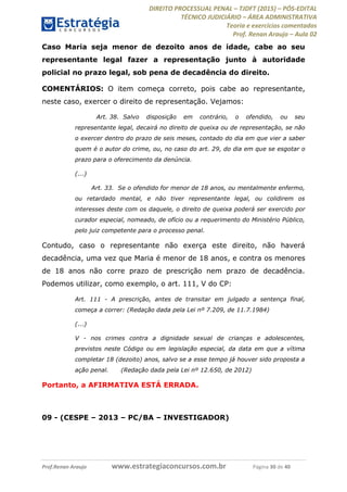 DIREITO PROCESSUAL PENAL TJDFT (2015) PÓS-EDITAL
TÉCNICO JUDICIÁRIO ÁREA ADMINISTRATIVA
Teoria e exercícios comentados
Prof. Renan Araujo Aula 02
Prof.Renan Araujo www.estrategiaconcursos.com.br Página 30 de 40
Caso Maria seja menor de dezoito anos de idade, cabe ao seu
representante legal fazer a representação junto à autoridade
policial no prazo legal, sob pena de decadência do direito.
COMENTÁRIOS: O item começa correto, pois cabe ao representante,
neste caso, exercer o direito de representação. Vejamos:
Art. 38. Salvo disposição em contrário, o ofendido, ou seu
representante legal, decairá no direito de queixa ou de representação, se não
o exercer dentro do prazo de seis meses, contado do dia em que vier a saber
quem é o autor do crime, ou, no caso do art. 29, do dia em que se esgotar o
prazo para o oferecimento da denúncia.
(...)
Art. 33. Se o ofendido for menor de 18 anos, ou mentalmente enfermo,
ou retardado mental, e não tiver representante legal, ou colidirem os
interesses deste com os daquele, o direito de queixa poderá ser exercido por
curador especial, nomeado, de ofício ou a requerimento do Ministério Público,
pelo juiz competente para o processo penal.
Contudo, caso o representante não exerça este direito, não haverá
decadência, uma vez que Maria é menor de 18 anos, e contra os menores
de 18 anos não corre prazo de prescrição nem prazo de decadência.
Podemos utilizar, como exemplo, o art. 111, V do CP:
Art. 111 - A prescrição, antes de transitar em julgado a sentença final,
começa a correr: (Redação dada pela Lei nº 7.209, de 11.7.1984)
(...)
V - nos crimes contra a dignidade sexual de crianças e adolescentes,
previstos neste Código ou em legislação especial, da data em que a vítima
completar 18 (dezoito) anos, salvo se a esse tempo já houver sido proposta a
ação penal. (Redação dada pela Lei nº 12.650, de 2012)
Portanto, a AFIRMATIVA ESTÁ ERRADA.
09 - (CESPE 2013 PC/BA INVESTIGADOR)
 