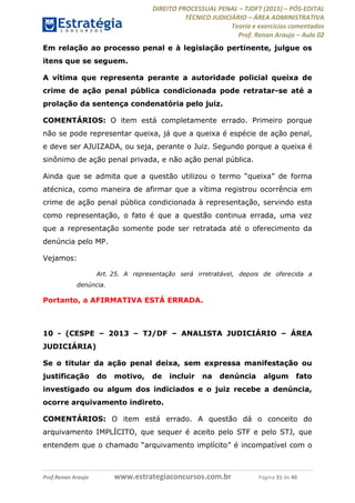 DIREITO PROCESSUAL PENAL TJDFT (2015) PÓS-EDITAL
TÉCNICO JUDICIÁRIO ÁREA ADMINISTRATIVA
Teoria e exercícios comentados
Prof. Renan Araujo Aula 02
Prof.Renan Araujo www.estrategiaconcursos.com.br Página 31 de 40
Em relação ao processo penal e à legislação pertinente, julgue os
itens que se seguem.
A vítima que representa perante a autoridade policial queixa de
crime de ação penal pública condicionada pode retratar-se até a
prolação da sentença condenatória pelo juiz.
COMENTÁRIOS: O item está completamente errado. Primeiro porque
não se pode representar queixa, já que a queixa é espécie de ação penal,
e deve ser AJUIZADA, ou seja, perante o Juiz. Segundo porque a queixa é
sinônimo de ação penal privada, e não ação penal pública.
atécnica, como maneira de afirmar que a vítima registrou ocorrência em
crime de ação penal pública condicionada à representação, servindo esta
como representação, o fato é que a questão continua errada, uma vez
que a representação somente pode ser retratada até o oferecimento da
denúncia pelo MP.
Vejamos:
Art. 25. A representação será irretratável, depois de oferecida a
denúncia.
Portanto, a AFIRMATIVA ESTÁ ERRADA.
10 - (CESPE 2013 TJ/DF ANALISTA JUDICIÁRIO ÁREA
JUDICIÁRIA)
Se o titular da ação penal deixa, sem expressa manifestação ou
justificação do motivo, de incluir na denúncia algum fato
investigado ou algum dos indiciados e o juiz recebe a denúncia,
ocorre arquivamento indireto.
COMENTÁRIOS: O item está errado. A questão dá o conceito do
arquivamento IMPLÍCITO, que sequer é aceito pelo STF e pelo STJ, que
 