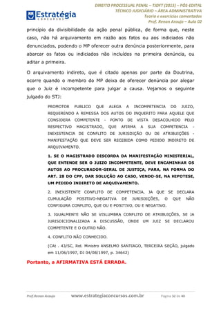 DIREITO PROCESSUAL PENAL TJDFT (2015) PÓS-EDITAL
TÉCNICO JUDICIÁRIO ÁREA ADMINISTRATIVA
Teoria e exercícios comentados
Prof. Renan Araujo Aula 02
Prof.Renan Araujo www.estrategiaconcursos.com.br Página 32 de 40
princípio da divisibilidade da ação penal pública, de forma que, neste
caso, não há arquivamento em razão aos fatos ou aos indiciados não
denunciados, podendo o MP oferecer outra denúncia posteriormente, para
abarcar os fatos ou indiciados não incluídos na primeira denúncia, ou
aditar a primeira.
O arquivamento indireto, que é citado apenas por parte da Doutrina,
ocorre quando o membro do MP deixa de oferecer denúncia por alegar
que o Juiz é incompetente para julgar a causa. Vejamos o seguinte
julgado do STJ:
PROMOTOR PUBLICO QUE ALEGA A INCOMPETENCIA DO JUIZO,
REQUERENDO A REMESSA DOS AUTOS DO INQUERITO PARA AQUELE QUE
CONSIDERA COMPETENTE - PONTO DE VISTA DESACOLHIDO PELO
RESPECTIVO MAGISTRADO, QUE AFIRMA A SUA COMPETENCIA -
INEXISTENCIA DE CONFLITO DE JURISDIÇÃO OU DE ATRIBUIÇÕES -
MANIFESTAÇÃO QUE DEVE SER RECEBIDA COMO PEDIDO INDIRETO DE
ARQUIVAMENTO.
1. SE O MAGISTRADO DISCORDA DA MANIFESTAÇÃO MINISTERIAL,
QUE ENTENDE SER O JUIZO INCOMPETENTE, DEVE ENCAMINHAR OS
AUTOS AO PROCURADOR-GERAL DE JUSTIÇA, PARA, NA FORMA DO
ART. 28 DO CPP, DAR SOLUÇÃO AO CASO, VENDO-SE, NA HIPOTESE,
UM PEDIDO INDIRETO DE ARQUIVAMENTO.
2. INEXISTENTE CONFLITO DE COMPETENCIA, JA QUE SE DECLARA
CUMULAÇÃO POSITIVO-NEGATIVA DE JURISDIÇÕES, O QUE NÃO
CONFIGURA CONFLITO, QUE OU E POSITIVO, OU E NEGATIVO.
3. IGUALMENTE NÃO SE VISLUMBRA CONFLITO DE ATRIBUIÇÕES, SE JA
JURISDICIONALIZADA A DISCUSSÃO, ONDE UM JUIZ SE DECLAROU
COMPETENTE E O OUTRO NÃO.
4. CONFLITO NÃO CONHECIDO.
(CAt . 43/SC, Rel. Ministro ANSELMO SANTIAGO, TERCEIRA SEÇÃO, julgado
em 11/06/1997, DJ 04/08/1997, p. 34642)
Portanto, a AFIRMATIVA ESTÁ ERRADA.
 