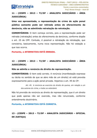 DIREITO PROCESSUAL PENAL TJDFT (2015) PÓS-EDITAL
TÉCNICO JUDICIÁRIO ÁREA ADMINISTRATIVA
Teoria e exercícios comentados
Prof. Renan Araujo Aula 02
Prof.Renan Araujo www.estrategiaconcursos.com.br Página 33 de 40
11 - (CESPE 2013 TJ/DF ANALISTA JUDICIÁRIO ÁREA
JUDICIÁRIA)
Uma vez apresentada, a representação de crime de ação penal
pública somente pode ser retirada antes do oferecimento da
denúncia, não se admitindo retratação da retratação.
COMENTÁRIOS: O item começa correto, pois a representação pode ser
retirada (retratação) antes do oferecimento da denúncia, conforme dispõe
o art. 25 do CPP. Contudo, é possível a retratação da retratação, que
consistiria, basicamente, numa nova representação. Não há vedação a
que isso ocorra.
Portanto, a AFIRMATIVA ESTÁ ERRADA.
12 - (CESPE 2013 TJ/DF ANALISTA JUDICIÁRIO ÁREA
JUDICIÁRIA)
Não se admite a renúncia do direito de representação.
COMENTÁRIOS: O item está correto. A renúncia (manifestação expressa
ou tácita no sentido de que se abre mão de um direito) só está prevista
expressamente para a ação penal privada. Vejamos o art. 49 do CP:
Art. 49. A renúncia ao exercício do direito de queixa, em relação a um
dos autores do crime, a todos se estenderá.
Não há previsão de renúncia ao direito de representação, que é um direito
que pode apenas não ser exercido, mas não renunciado, conforme
entendimento doutrinário.
Portanto, a AFIRMATIVA ESTÁ CORRETA.
13 - (CESPE 2013 TJ/DF ANALISTA JUDICIÁRIO OFICIAL
DE JUSTIÇA)
 