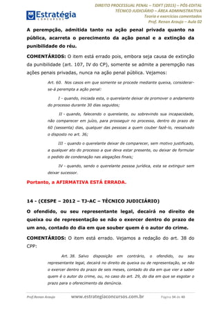 DIREITO PROCESSUAL PENAL TJDFT (2015) PÓS-EDITAL
TÉCNICO JUDICIÁRIO ÁREA ADMINISTRATIVA
Teoria e exercícios comentados
Prof. Renan Araujo Aula 02
Prof.Renan Araujo www.estrategiaconcursos.com.br Página 34 de 40
A perempção, admitida tanto na ação penal privada quanto na
pública, acarreta o perecimento da ação penal e a extinção da
punibilidade do réu.
COMENTÁRIOS: O item está errado pois, embora seja causa de extinção
da punibilidade (art. 107, IV do CP), somente se admite a perempção nas
ações penais privadas, nunca na ação penal pública. Vejamos:
Art. 60. Nos casos em que somente se procede mediante queixa, considerar-
se-á perempta a ação penal:
I - quando, iniciada esta, o querelante deixar de promover o andamento
do processo durante 30 dias seguidos;
II - quando, falecendo o querelante, ou sobrevindo sua incapacidade,
não comparecer em juízo, para prosseguir no processo, dentro do prazo de
60 (sessenta) dias, qualquer das pessoas a quem couber fazê-lo, ressalvado
o disposto no art. 36;
III - quando o querelante deixar de comparecer, sem motivo justificado,
a qualquer ato do processo a que deva estar presente, ou deixar de formular
o pedido de condenação nas alegações finais;
IV - quando, sendo o querelante pessoa jurídica, esta se extinguir sem
deixar sucessor.
Portanto, a AFIRMATIVA ESTÁ ERRADA.
14 - (CESPE 2012 TJ-AC TÉCNICO JUDICIÁRIO)
O ofendido, ou seu representante legal, decairá no direito de
queixa ou de representação se não o exercer dentro do prazo de
um ano, contado do dia em que souber quem é o autor do crime.
COMENTÁRIOS: O item está errado. Vejamos a redação do art. 38 do
CPP:
Art. 38. Salvo disposição em contrário, o ofendido, ou seu
representante legal, decairá no direito de queixa ou de representação, se não
o exercer dentro do prazo de seis meses, contado do dia em que vier a saber
quem é o autor do crime, ou, no caso do art. 29, do dia em que se esgotar o
prazo para o oferecimento da denúncia.
 