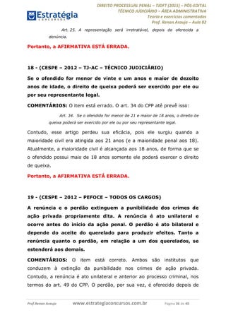 DIREITO PROCESSUAL PENAL TJDFT (2015) PÓS-EDITAL
TÉCNICO JUDICIÁRIO ÁREA ADMINISTRATIVA
Teoria e exercícios comentados
Prof. Renan Araujo Aula 02
Prof.Renan Araujo www.estrategiaconcursos.com.br Página 36 de 40
Art. 25. A representação será irretratável, depois de oferecida a
denúncia.
Portanto, a AFIRMATIVA ESTÁ ERRADA.
18 - (CESPE 2012 TJ-AC TÉCNICO JUDICIÁRIO)
Se o ofendido for menor de vinte e um anos e maior de dezoito
anos de idade, o direito de queixa poderá ser exercido por ele ou
por seu representante legal.
COMENTÁRIOS: O item está errado. O art. 34 do CPP até prevê isso:
Art. 34. Se o ofendido for menor de 21 e maior de 18 anos, o direito de
queixa poderá ser exercido por ele ou por seu representante legal.
Contudo, esse artigo perdeu sua eficácia, pois ele surgiu quando a
maioridade civil era atingida aos 21 anos (e a maioridade penal aos 18).
Atualmente, a maioridade civil é alcançada aos 18 anos, de forma que se
o ofendido possui mais de 18 anos somente ele poderá exercer o direito
de queixa.
Portanto, a AFIRMATIVA ESTÁ ERRADA.
19 - (CESPE 2012 PEFOCE TODOS OS CARGOS)
A renúncia e o perdão extinguem a punibilidade dos crimes de
ação privada propriamente dita. A renúncia é ato unilateral e
ocorre antes do início da ação penal. O perdão é ato bilateral e
depende do aceite do querelado para produzir efeitos. Tanto a
renúncia quanto o perdão, em relação a um dos querelados, se
estenderá aos demais.
COMENTÁRIOS: O item está correto. Ambos são institutos que
conduzem à extinção da punibilidade nos crimes de ação privada.
Contudo, a renúncia é ato unilateral e anterior ao processo criminal, nos
termos do art. 49 do CPP. O perdão, por sua vez, é oferecido depois de
 