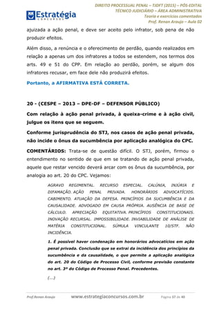 DIREITO PROCESSUAL PENAL TJDFT (2015) PÓS-EDITAL
TÉCNICO JUDICIÁRIO ÁREA ADMINISTRATIVA
Teoria e exercícios comentados
Prof. Renan Araujo Aula 02
Prof.Renan Araujo www.estrategiaconcursos.com.br Página 37 de 40
ajuizada a ação penal, e deve ser aceito pelo infrator, sob pena de não
produzir efeitos.
Além disso, a renúncia e o oferecimento de perdão, quando realizados em
relação a apenas um dos infratores a todos se estendem, nos termos dos
arts. 49 e 51 do CPP. Em relação ao perdão, porém, se algum dos
infratores recusar, em face dele não produzirá efeitos.
Portanto, a AFIRMATIVA ESTÁ CORRETA.
20 - (CESPE 2013 DPE-DF DEFENSOR PÚBLICO)
Com relação à ação penal privada, à queixa-crime e à ação civil,
julgue os itens que se seguem.
Conforme jurisprudência do STJ, nos casos de ação penal privada,
não incide o ônus da sucumbência por aplicação analógica do CPC.
COMENTÁRIOS: Trata-se de questão difícil. O STJ, porém, firmou o
entendimento no sentido de que em se tratando de ação penal privada,
aquele que restar vencido deverá arcar com os ônus da sucumbência, por
analogia ao art. 20 do CPC. Vejamos:
AGRAVO REGIMENTAL. RECURSO ESPECIAL. CALÚNIA, INJÚRIA E
DIFAMAÇÃO. AÇÃO PENAL PRIVADA. HONORÁRIOS ADVOCATÍCIOS.
CABIMENTO. ATUAÇÃO DA DEFESA. PRINCÍPIOS DA SUCUMBÊNCIA E DA
CAUSALIDADE. ADVOGADO EM CAUSA PRÓPRIA. AUSÊNCIA DE BASE DE
CÁLCULO. APRECIAÇÃO EQUITATIVA. PRINCÍPIOS CONSTITUCIONAIS.
INOVAÇÃO RECURSAL. IMPOSSIBILIDADE. INVIABILIDADE DE ANÁLISE DE
MATÉRIA CONSTITUCIONAL. SÚMULA VINCULANTE 10/STF. NÃO
INCIDÊNCIA.
1. É possível haver condenação em honorários advocatícios em ação
penal privada. Conclusão que se extrai da incidência dos princípios da
sucumbência e da causalidade, o que permite a aplicação analógica
do art. 20 do Código de Processo Civil, conforme previsão constante
no art. 3º do Código de Processo Penal. Precedentes.
(...)
 