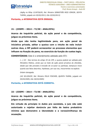 DIREITO PROCESSUAL PENAL TJDFT (2015) PÓS-EDITAL
TÉCNICO JUDICIÁRIO ÁREA ADMINISTRATIVA
Teoria e exercícios comentados
Prof. Renan Araujo Aula 02
Prof.Renan Araujo www.estrategiaconcursos.com.br Página 38 de 40
(AgRg no REsp 1218726/RJ, Rel. Ministro SEBASTIÃO REIS JÚNIOR, SEXTA
TURMA, julgado em 05/02/2013, DJe 22/02/2013)
Portanto, a AFIRMATIVA ESTÁ ERRADA.
21 - (CESPE 2014 TJ/SE - ANALISTA)
Acerca do inquérito policial, da ação penal e da competência,
julgue os próximos itens.
Ainda que não tenha legitimidade para, em ação penal de
iniciativa privada, aditar a queixa com o intuito de nela incluir
outros réus, o MP poderá acrescentar ao processo elementos que
influam na fixação da pena, no exercício da função de custos legis.
COMENTÁRIOS: Este é o entendimento adotado pelo STJ:
(...) III - Nos termos do artigo 45 do CPP, a queixa poderá ser aditada pelo
Ministério Público, ainda que se trate de ação penal privativa do ofendido,
desde que não proceda à inclusão de co-autor ou partícipe, tampouco inove
quanto aos fatos descritos, hipóteses, por sua vez, inocorrentes na espécie.
Ordem denegada.
(HC 85.039/SP, Rel. Ministro FELIX FISCHER, QUINTA TURMA, julgado em
05/03/2009, DJe 30/03/2009)
Portanto, a AFIRMATIVA ESTÁ CORRETA.
22 - (CESPE 2014 TJ/SE - ANALISTA)
Acerca do inquérito policial, da ação penal e da competência,
julgue os próximos itens.
Em virtude do princípio in dubio pro societate, o juiz não está
autorizado a rejeitar denúncia por falta de lastro probatório
mínimo que demonstre a idoneidade e a verossimilhança da
acusação.
 