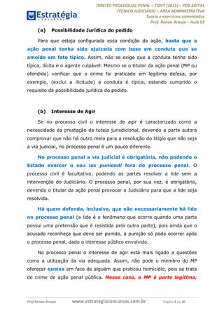 DIREITO PROCESSUAL PENAL TJDFT (2015) PÓS-EDITAL
TÉCNICO JUDICIÁRIO ÁREA ADMINISTRATIVA
Teoria e exercícios comentados
Prof. Renan Araujo Aula 02
Prof.Renan Araujo www.estrategiaconcursos.com.br Página 3 de 40
(a) Possibilidade Jurídica do pedido
Para que esteja configurada essa condição da ação, basta que a
ação penal tenha sido ajuizada com base em conduta que se
amolde em fato típico. Assim, não se exige que a conduta tenha sido
típica, ilícita e o agente culpável. Mesmo se o titular da ação penal (MP ou
ofendido) verificar que o crime foi praticado em legítima defesa, por
exemplo, (exclui a ilicitude) a conduta é típica, estando cumprido o
requisito da possibilidade jurídica do pedido.
(b) Interesse de Agir
Se no processo civil o interesse de agir é caracterizado como a
necessidade da prestação da tutela jurisdicional, devendo a parte autora
comprovar que não há outro meio para a resolução do litígio que não seja
a via judicial, no processo penal é um pouco diferente.
No processo penal a via judicial é obrigatória, não podendo o
Estado exercer o seu ius puniendi fora do processo penal. O
processo civil é facultativo, podendo as partes resolver a lide sem a
intervenção do Judiciário. O processo penal, por sua vez, é obrigatório,
devendo o titular da ação penal provocar o Judiciário para que a lide seja
resolvida.
Há quem defenda, inclusive, que não necessariamente há lide
no processo penal (a lide é o fenômeno que ocorre quando uma parte
possui uma pretensão que é resistida pela outra parte), pois ainda que o
acusado reconheça que deve ser punido, a punição só pode ocorrer após
o processo penal, dado o interesse público envolvido.
No processo penal o interesse de agir está mais ligado a questões
como a utilização da via adequada. Assim, não pode o membro do MP
oferecer queixa em face de alguém que praticou homicídio, pois se trata
de crime de ação penal pública. Nesse caso, o MP é parte legítima,
 