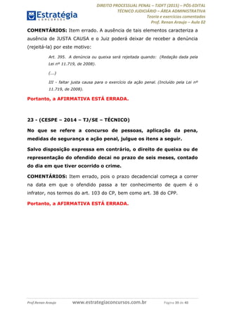 DIREITO PROCESSUAL PENAL TJDFT (2015) PÓS-EDITAL
TÉCNICO JUDICIÁRIO ÁREA ADMINISTRATIVA
Teoria e exercícios comentados
Prof. Renan Araujo Aula 02
Prof.Renan Araujo www.estrategiaconcursos.com.br Página 39 de 40
COMENTÁRIOS: Item errado. A ausência de tais elementos caracteriza a
ausência de JUSTA CAUSA e o Juiz poderá deixar de receber a denúncia
(rejeitá-la) por este motivo:
Art. 395. A denúncia ou queixa será rejeitada quando: (Redação dada pela
Lei nº 11.719, de 2008).
(...)
III - faltar justa causa para o exercício da ação penal. (Incluído pela Lei nº
11.719, de 2008).
Portanto, a AFIRMATIVA ESTÁ ERRADA.
23 - (CESPE 2014 TJ/SE TÉCNICO)
No que se refere a concurso de pessoas, aplicação da pena,
medidas de segurança e ação penal, julgue os itens a seguir.
Salvo disposição expressa em contrário, o direito de queixa ou de
representação do ofendido decai no prazo de seis meses, contado
do dia em que tiver ocorrido o crime.
COMENTÁRIOS: Item errado, pois o prazo decadencial começa a correr
na data em que o ofendido passa a ter conhecimento de quem é o
infrator, nos termos do art. 103 do CP, bem como art. 38 do CPP.
Portanto, a AFIRMATIVA ESTÁ ERRADA.
 
