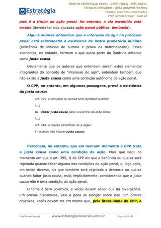 DIREITO PROCESSUAL PENAL TJDFT (2015) PÓS-EDITAL
TÉCNICO JUDICIÁRIO ÁREA ADMINISTRATIVA
Teoria e exercícios comentados
Prof. Renan Araujo Aula 02
Prof.Renan Araujo www.estrategiaconcursos.com.br Página 4 de 40
pois é o titular da ação penal. No entanto, a via escolhida está
errada (deveria ter sido ajuizada ação penal pública, denúncia).
Alguns autores entendem que o interesse de agir no processo
penal está relacionado à existência de lastro probatório mínimo
(existência de indícios de autoria e prova da materialidade). Esses
elementos, no entanto, formam o que outra parte da Doutrina entende
como justa causa.
Obviamente que os autores que entendem serem estes elementos
não existe a justa causa como uma condição autônoma da ação penal.
O CPP, no entanto, em algumas passagens, prevê a existência
da justa causa:
Art. 395. A denúncia ou queixa será rejeitada quando:
(...)
III - faltar justa causa para o exercício da ação penal.
[...]
Art. 648. A coação considerar-se-á ilegal:
I - quando não houver justa causa;
Percebam, no entanto, que em nenhum momento o CPP trata
a justa causa como uma condição da ação. Mais que isso: no
momento em que o art. 395, II do CPP diz que a denúncia ou queixa será
rejeitada quando faltar alguma das condições da ação penal, e, logo após,
em inciso diverso, diz que também será rejeitada a denúncia ou queixa
quando faltar justa causa, está, implicitamente, considerando que a justa
causa não é uma condição da ação penal.
O tema é bem polêmico, e vocês devem saber que há divergência.
Em provas discursivas, vale a pena se alongar sobre isso. Em provas
objetivas, vocês devem ter em mente que, pela literalidade do CPP, a
 