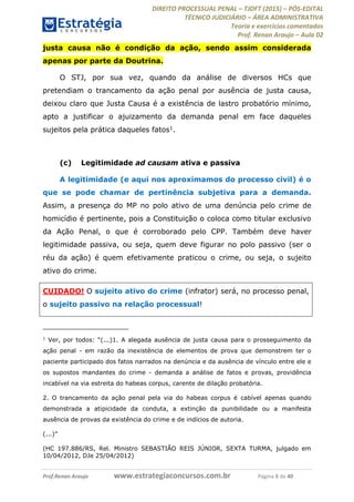DIREITO PROCESSUAL PENAL TJDFT (2015) PÓS-EDITAL
TÉCNICO JUDICIÁRIO ÁREA ADMINISTRATIVA
Teoria e exercícios comentados
Prof. Renan Araujo Aula 02
Prof.Renan Araujo www.estrategiaconcursos.com.br Página 5 de 40
justa causa não é condição da ação, sendo assim considerada
apenas por parte da Doutrina.
O STJ, por sua vez, quando da análise de diversos HCs que
pretendiam o trancamento da ação penal por ausência de justa causa,
deixou claro que Justa Causa é a existência de lastro probatório mínimo,
apto a justificar o ajuizamento da demanda penal em face daqueles
sujeitos pela prática daqueles fatos1.
(c) Legitimidade ad causam ativa e passiva
A legitimidade (e aqui nos aproximamos do processo civil) é o
que se pode chamar de pertinência subjetiva para a demanda.
Assim, a presença do MP no polo ativo de uma denúncia pelo crime de
homicídio é pertinente, pois a Constituição o coloca como titular exclusivo
da Ação Penal, o que é corroborado pelo CPP. Também deve haver
legitimidade passiva, ou seja, quem deve figurar no polo passivo (ser o
réu da ação) é quem efetivamente praticou o crime, ou seja, o sujeito
ativo do crime.
CUIDADO! O sujeito ativo do crime (infrator) será, no processo penal,
o sujeito passivo na relação processual!
1
1. A alegada ausência de justa causa para o prosseguimento da
ação penal - em razão da inexistência de elementos de prova que demonstrem ter o
paciente participado dos fatos narrados na denúncia e da ausência de vínculo entre ele e
os supostos mandantes do crime - demanda a análise de fatos e provas, providência
incabível na via estreita do habeas corpus, carente de dilação probatória.
2. O trancamento da ação penal pela via do habeas corpus é cabível apenas quando
demonstrada a atipicidade da conduta, a extinção da punibilidade ou a manifesta
ausência de provas da existência do crime e de indícios de autoria.
(...)
(HC 197.886/RS, Rel. Ministro SEBASTIÃO REIS JÚNIOR, SEXTA TURMA, julgado em
10/04/2012, DJe 25/04/2012)
 
