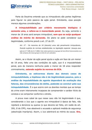 DIREITO PROCESSUAL PENAL TJDFT (2015) PÓS-EDITAL
TÉCNICO JUDICIÁRIO ÁREA ADMINISTRATIVA
Teoria e exercícios comentados
Prof. Renan Araujo Aula 02
Prof.Renan Araujo www.estrategiaconcursos.com.br Página 6 de 40
Parte da Doutrina entende que os inimputáveis são partes ilegítimas
para figurar no polo passivo da ação penal. Entretanto, essa posição
merece algumas considerações.
A inimputabilidade por critério meramente biológico é
somente uma, e refere-se à menoridade penal. Ou seja, somente o
menor de 18 anos será sempre inimputável, sem que se exija qualquer
análise do mérito da demanda. De plano se pode considerar sua
ilegitimidade, conforme prevê o art. 27 do CP:
Art. 27 - Os menores de 18 (dezoito) anos são penalmente inimputáveis,
ficando sujeitos às normas estabelecidas na legislação especial. (Redação dada
pela Lei nº 7.209, de 11.7.1984). Este rateio pertence ao grupo da Cara Diniz Concursanda se vc
não comprou do nosso grupo vc está em um subrateio
Assim, se o titular da ação penal ajuíza a ação em face de um menor
de 18 anos, falta uma das condições da ação, que é a imputabilidade
penal, pois de maneira nenhuma pode o menor de 18 anos responder
criminalmente, estando sujeito às normas do ECA.
Entretanto, se estivermos diante dos demais casos de
inimputabilidade, a hipótese não é de ilegitimidade passiva, pois a
análise da imputabilidade do agente dependerá da avaliação dos
fatores, das circunstâncias do delito, podendo se concluir pela sua
inimputabilidade. É o que ocorre com os doentes mentais que ao tempo
do crime eram inteiramente incapazes de compreender o caráter ilícito da
conduta e se comportar conforme o direito.
A prova mais cabal de que nesse caso não há ilegitimidade é que,
considerando o Juiz que o agente era inimputável à época do fato, não
rejeitará a denúncia ou queixa (o que deveria ser feito, em razão do art.
395, II do CPP), mas absolverá o acusado e aplicará medida de segurança
(absolvição imprópria). Assim, o Juiz adentrará ao mérito da causa. Ora,
 