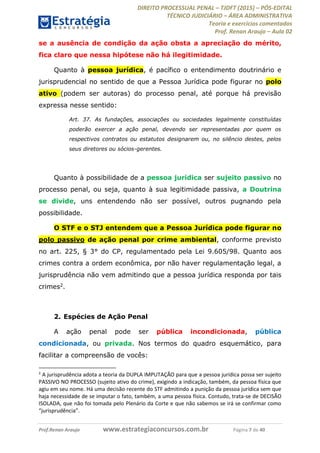 DIREITO PROCESSUAL PENAL TJDFT (2015) PÓS-EDITAL
TÉCNICO JUDICIÁRIO ÁREA ADMINISTRATIVA
Teoria e exercícios comentados
Prof. Renan Araujo Aula 02
Prof.Renan Araujo www.estrategiaconcursos.com.br Página 7 de 40
se a ausência de condição da ação obsta a apreciação do mérito,
fica claro que nessa hipótese não há ilegitimidade.
Quanto à pessoa jurídica, é pacífico o entendimento doutrinário e
jurisprudencial no sentido de que a Pessoa Jurídica pode figurar no polo
ativo (podem ser autoras) do processo penal, até porque há previsão
expressa nesse sentido:
Art. 37. As fundações, associações ou sociedades legalmente constituídas
poderão exercer a ação penal, devendo ser representadas por quem os
respectivos contratos ou estatutos designarem ou, no silêncio destes, pelos
seus diretores ou sócios-gerentes.
Quanto à possibilidade de a pessoa jurídica ser sujeito passivo no
processo penal, ou seja, quanto à sua legitimidade passiva, a Doutrina
se divide, uns entendendo não ser possível, outros pugnando pela
possibilidade.
O STF e o STJ entendem que a Pessoa Jurídica pode figurar no
polo passivo de ação penal por crime ambiental, conforme previsto
no art. 225, § 3° do CP, regulamentado pela Lei 9.605/98. Quanto aos
crimes contra a ordem econômica, por não haver regulamentação legal, a
jurisprudência não vem admitindo que a pessoa jurídica responda por tais
crimes2.
2. Espécies de Ação Penal
A ação penal pode ser pública incondicionada, pública
condicionada, ou privada. Nos termos do quadro esquemático, para
facilitar a compreensão de vocês:
2
A jurisprudência adota a teoria da DUPLA IMPUTAÇÃO para que a pessoa jurídica possa ser sujeito
PASSIVO NO PROCESSO (sujeito ativo do crime), exigindo a indicação, também, da pessoa física que
agiu em seu nome. Há uma decisão recente do STF admitindo a punição da pessoa jurídica sem que
haja necessidade de se imputar o fato, também, a uma pessoa física. Contudo, trata-se de DECISÃO
ISOLADA, que não foi tomada pelo Plenário da Corte e que não sabemos se irá se confirmar como
 