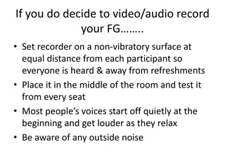 If you do decide to video/audio record
your FG……..
• Set recorder on a non-vibratory surface at
equal distance from each participant so
everyone is heard & away from refreshments
• Place it in the middle of the room and test it
from every seat
• Most people’s voices start off quietly at the
beginning and get louder as they relax
• Be aware of any outside noise
 
