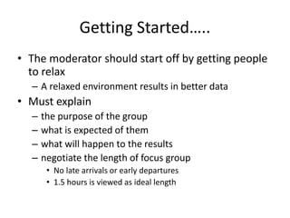 Getting Started…..
• The moderator should start off by getting people
to relax
– A relaxed environment results in better data
• Must explain
– the purpose of the group
– what is expected of them
– what will happen to the results
– negotiate the length of focus group
• No late arrivals or early departures
• 1.5 hours is viewed as ideal length
 