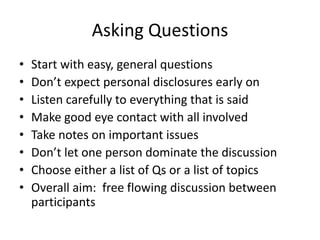 Asking Questions
• Start with easy, general questions
• Don’t expect personal disclosures early on
• Listen carefully to everything that is said
• Make good eye contact with all involved
• Take notes on important issues
• Don’t let one person dominate the discussion
• Choose either a list of Qs or a list of topics
• Overall aim: free flowing discussion between
participants
 