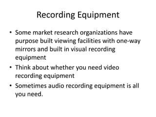 Recording Equipment
• Some market research organizations have
purpose built viewing facilities with one-way
mirrors and built in visual recording
equipment
• Think about whether you need video
recording equipment
• Sometimes audio recording equipment is all
you need.
 
