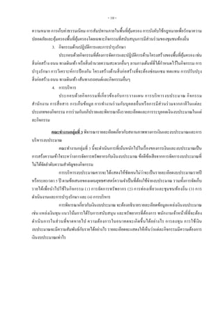 - 10 -
ความหมาย การเก็บค่าธรรมเนียม การสัมปทานภายในพื้นที่คุ้มครอง การบังคับใช้กฎหมายเพื่อรักษาความ
ปลอดภัยและคุ้มครองพื้นที่คุ้มครองโดยเฉพาะกิจกรรมที่สนับสนุนการมีส่วนร่วมของชุมชนท้องถิ่น
3. กิจกรรมด้านปฏิบัติการและการบารุงรักษา
ประกอบด้วยกิจกรรมที่ต้องการจัดการและปฏิบัติการด้านโครงสร้างของพื้นที่คุ้มครอง เช่น
สิ่งก่อสร้าง ถนน ทางเดินเท้า หรือสิ่งอานวยความสะดวกอื่นๆ ลานกางเต้นท์ที่ได้กาหนดไว้ในกิจกรรม การ
บารุงรักษา การวิเคราะห์การป้ องกัน โครงสร้างด้านสิ่งก่อสร้างที่จะต้องซ่อมแซม ทดแทน การปรับปรุง
สิ่งก่อสร้าง ถนน ทางเดินเท้า เส้นทางรถยนต์และกิจกรรมอื่นๆ
4. การบริหาร
ประกอบด้วยกิจกรรมที่เกี่ยวข้องกับการวางแผน การบริหารงบประมาณ กิจกรรม
สานักงาน การสื่อสาร การเก็บข้อมูล การทางานร่วมกับบุคคลอื่นหรือการมีส่วนร่วมจากภาคีในแต่ละ
ประเภทของกิจกรรม การร่วมกันอภิปรายและพิจารณาถึงรายละเอียดและการระบุยอดเงินงบประมาณในแต่
ละกิจกรรม
คณะทางานกลุ่มที่ 3 พิจารณารายละเอียดเกี่ยวกับสถานภาพทางการเงินและงบประมาณและการ
บริหารงบประมาณ
คณะทางานกลุ่มที่ 3 นี้จะดาเนินการที่เน้นหนักไปในเรื่องของการเงินและงบประมาณเป็น
การสร้งความเข้าใจระหว่างการจัดการทรัพยากรกับเงินงบประมาณ ข้อดีข้อเสียจากการจัดการงบประมาณที่
ไม่ได้จัดลาดับความสาคัญของกิจกรรม
การบริหารงบประมาณควรจะได้แสดงให้ชัดเจนไม่ว่าจะเป็นรายละเอียดงบประมาณรายปี
หรือระยะเวลา 5 ปี ตามข้อเสนอของแผนยุทธศาสตร์ความจาเป็นที่ต้องใช้จ่ายงบประมาณ รวมทั้งการจัดเก็บ
รายได้เพื่อนาไปใช้ในกิจกรรม (1) การจัดการทรัพยากร (2) การท่องเที่ยวและชุมชนท้องถิ่น (3) การ
ดาเนินงานและการบารุงรักษา และ (4) การบริหาร
การพิจารณาเกี่ยวกับเงินงบประมาณ จะต้องอธิบายรายละเอียดข้อมูลแหล่งเงินงบประมาณ
เช่น แหล่งเงินทุน แนวโน้มการได้รับการสนับสนุน และทรัพยากรที่ต้องการ พนักงานเจ้าหน้าที่ที่จะต้อง
ดาเนินการในส่วนที่ขาดหายไป ความต้องการในอนาคตจะเกิดขึ้นได้อย่างไร การลงทุน การใช้เงิน
งบประมาณจะมีความสัมพันธ์กับรายได้อย่างไร รายละเอียดจะแสดงให้เห็นว่าแต่ละกิจกรรมมีความต้องการ
เงินงบประมาณเท่าไร
 