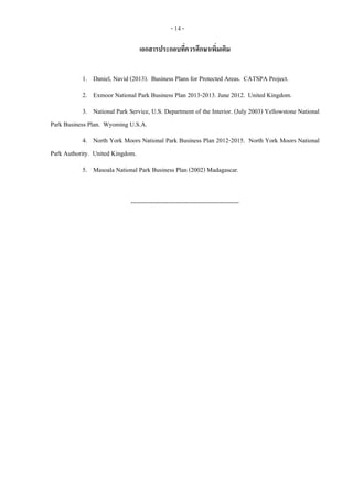 - 14 -
เอกสารประกอบที่ควรศึกษาเพิ่มเติม
1. Daniel, Navid (2013). Business Plans for Protected Areas. CATSPA Project.
2. Exmoor National Park Business Plan 2013-2013. June 2012. United Kingdom.
3. National Park Service, U.S. Department of the Interior. (July 2003) Yellowstone National
Park Business Plan. Wyoming U.S.A.
4. North York Moors National Park Business Plan 2012-2015. North York Moors National
Park Authority. United Kingdom.
5. Masoala National Park Business Plan (2002) Madagascar.
----------------------------------------------------
 