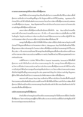 - 3 -
ความเหมาะสมของแผนธุรกิจในการจัดการพื้นที่คุ้มครอง
ขณะที่ได้มีการนาเอาแผนธุรกิจมาเป็นเครื่องมือในการวางแผนที่จาเป็นใช้ในการจัดการพื้นที่
คุ้มครอง จะต้องมีการกาหนดข้อมูลพื้นฐาน คือ มีกฎหมายที่อานวยให้ใช้ (Enabling legislation) หรือ
กาหนดให้กระทาได้ จาเป็นต้องจัดทากรอบงานและนโยบายในการจัดการพื้นที่คุ้มครองของประเทศแผน
ระบบพื้นที่คุ้มครอง (System Plan) มียุทธศาสตร์ในการดาเนินงานในระยะยาวและการกาหนดระดับ
ความสาคัญของพื้นที่คุ้มครองทั้งประเทศ
แผนการจัดการพื้นที่คุ้มครองที่จะต้องมีเฉพาะพื้นที่หรือ Site Plan จะต้องกาหนดเป็น
แผนรายปี หรืออาจจะกาหนดเป็นระยะเวลา 5 ปี หรือ 10 ปี แผนการจัดการระดับพื้นที่ควรจะได้มี
ในปัจจุบัน วัตถุประสงค์ของการจัดการจะต้องกาหนดให้ชัดเจนและสามารถที่จะปฏิบัติได้ เช่น
การกาหนดเขตการจัดการในระยะยาวเพื่อการอนุรักษ์และพัฒนาพื้นที่เฉพาะได้
แผนธุรกิจพื้นที่คุ้มครองที่นาไปใช้เพื่อให้เกิดการจัดการที่มีประสิทธิภาพตามวัตถุประสงค์ที่
กาหนดไว้ข้อมูลของพื้นที่และการกาหนดแผนการจัดการ (Management Plan) จึงจาเป็นต้องเตรียมไว้เป็น
พื้นฐานของการจัดการทาแผนธุรกิจ ในแผนการจัดการพื้นที่คุ้มครองจาต้องกาหนดแผนธุรกิจไว้ในระยะ
สั้นๆ (เช่น 3-5 ปี) และสามารถปรับแผนได้แผนธุรกิจจะต้องมีข้อมูลของพื้นที่และอธิบายกิจกรรมที่กาหนด
กลไกการตลาดการจัดการและงบประมาณที่ต้องการ ผลประโยชน์ที่คาดว่าจะได้รับและยุทธศาสตร์การหา
แหล่งงบประมาณ
กรณีที่โครงการ CATSPA ได้นาเอาวิธีการ Financial Sustainability Scorecard มาใช้กับพื้นที่
คุ้มครอง จะทาให้เห็นถึงการดาเนินงานของแผนธุรกิจ คือ แผนธุรกิจของพื้นที่คุ้มครอง
จะวิเคราะห์ถึงช่องว่างของงบประมาณในการดาเนินงานของพื้นที่คุ้มครองและทาให้มีโอกาสใน
การปรับปรุงค่าใช้จ่ายในการลงทุนหรือแหล่งทุนที่จะดาเนินการ การวิเคราะห์ช่องว่างของงบประมาณจะ
เป็นสิ่งสาคัญที่เป็นพื้นฐานของแผนธุรกิจ (เช่น ยุทธศาสตร์เชิงธุรกิจ ลาดับความสาคัญ ข้อมูลของ
ผู้มีส่วนได้ส่วนเสียเครื่องมือในการวางแผนและประสิทธิภาพของการจัดการพื้นที่คุ้มครอง
แผนงานรายปี (Annual Work Plan) จะต้องนามาใช้ในการดาเนินการในแต่ละพื้นที่ในแต่ละปี
กิจกรรมเฉพาะจะต้องสัมพันธ์กับงบประมาณที่กาหนดให้ เพื่อใช้เป็นตัวชี้วัดความสาเร็จในการพัฒนาพื้นที่
คุ้มครอง มีข้อสังเกตถึงองค์ประกอบของแผนธุรกิจจะต้องอธิบายตัวหัวข้อรายละเอียดที่แตกต่างกันไป
ตามแต่ละพื้นที่ของพื้นที่คุ้มครอง
องค์ประกอบของแผนธุรกิจพื้นที่คุ้มครอง
สาหรับวิธีการกาหนดรูปแบบหรือองค์ประกอบของแผนธุรกิจ ซึ่งเป็นเอกสารที่มีประโยชน์ต่อ
พื้นที่คุ้มครอง โดยการสนับสนุนของผู้มีส่วนได้ส่วนเสีย แนวทางการดาเนินงานที่เป็นส่วนสาคัญที่จะทาให้
มีการหาแหล่งทุนภายนอกมาดาเนินงาน
 