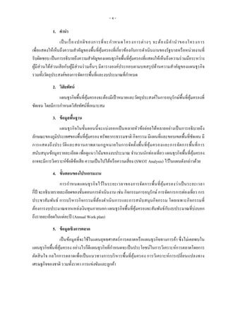 - 4 -
1. คานา
เป็ นเรื่องปกติของการที่จะกาหนดโครงการต่างๆ จะต้องมีคานาของโครงการ
เพื่อแสดงให้เห็นถึงความสาคัญของพื้นที่คุ้มครองที่เกี่ยวข้องกับการดาเนินงานของรัฐบาลหรือหน่วยงานที่
รับผิดชอบ เป็นการอธิบายถึงความสาคัญของแผนธุรกิจพื้นที่คุ้มครองที่แสดงให้เห็นถึงความร่วมมือระหว่าง
ผู้มีส่วนได้ส่วนเสียกับผู้มีส่วนร่วมอื่นๆ มีตารางองค์ประกอบตามบทสรุปด้านความสาคัญของแผนธุรกิจ
รวมทั้งวัตถุประสงค์ของการจัดการพื้นที่และงบประมาณที่กาหนด
2. วิสัยทัศน์
แผนธุรกิจพื้นที่คุ้มครองจะต้องมีเป้ าหมายและวัตถุประสงค์ในการอนุรักษ์พื้นที่คุ้มครองที่
ชัดเจน โดยมีการกาหนดวิสัยทัศน์ที่เหมาะสม
3. ข้อมูลพื้นฐาน
แผนธุรกิจในขั้นตอนนี้จะแบ่งออกเป็นหลายหัวข้อย่อยได้หลายอย่างเป็นการอธิบายถึง
ลักษณะของภูมิประเทศของพื้นที่คุ้มครอง ทรัพยากรธรรมชาติ กิจกรรม มีแผนที่และขอบเขตพื้นที่ชัดเจน มี
การแสดงถึงประวัติและสถานภาพตามกฎหมายในการจัดตั้งพื้นที่คุ้มครองและการจัดการพื้นที่การ
สนับสนุนข้อมูลรายละเอียด เพื่อดูแนวโน้มของงบประมาณ จานวนนักท่องเที่ยว แผนธุรกิจพื้นที่คุ้มครอง
อาจจะมีการวิเคราะห์ข้อดีข้อเสีย ความเป็นไปได้หรือความเสี่ยง (SWOT Analysis) ไว้ในแผนดังกล่าวด้วย
4. ขั้นตอนของโปรแกรมงาน
การกาหนดแผนธุรกิจไว้ในระยะเวลาของการจัดการพื้นที่คุ้มครองว่าเป็นระยะเวลา
กี่ปี จะอธิบายรายละเอียดของขั้นตอนการดาเนินงาน เช่น กิจกรรมการอนุรักษ์ การจัดการการท่องเที่ยว การ
ประชาสัมพันธ์ การบริหารกิจกรรมที่ต้องดาเนินการและการสนับสนุนกิจกรรม โดยเฉพาะกิจกรรมที่
ต้องการงบประมาณจากแหล่งเงินทุนภายนอก แผนธุรกิจพื้นที่คุ้มครองจะสัมพันธ์กับงบประมาณที่บ่งบอก
ถึงรายละเอียดในแต่ละปี (Annual Work plan)
5. ข้อมูลเชิงการตลาด
เป็นข้อมูลที่จะใช้ในแผนยุทธศาสตร์การตลาดหรือแผนธุรกิจทางการค้า ซึ่งไม่เคยพบใน
แผนธุรกิจพื้นที่คุ้มครอง อย่างไรก็ดีแผนธุรกิจที่กาหนดจะเป็นประโยชน์ในการวิเคราะห์การตลาดโดยการ
ตัดสินใจ กลไกการตลาดเพื่อเป็นแนวทางการบริหารพื้นที่คุ้มครอง การวิเคราะห์การเปลี่ยนแปลงทาง
เศรษฐกิจของชาติ รวมทั้งราคา การแข่งขันและลูกค้า
 