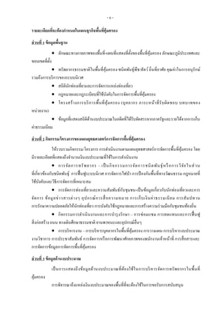 - 6 -
รายละเอียดที่จะต้องกาหนดในแผนธุรกิจพื้นที่คุ้มครอง
ส่วนที่ 1 ข้อมูลพื้นฐาน
 ลักษณะทางกายภาพของพื้นที่-แผนที่แสดงที่ตั้งของพื้นที่คุ้มครอง ลักษณะภูมิประเทศและ
ขอบเขตที่ตั้ง
 ทรัพยากรธรรมชาติในพื้นที่คุ้มครอง-ชนิดพันธุ์พืช/สัตว์ ถิ่นที่อาศัย คุณค่าในการอนุรักษ์
รวมถึงการบริการของระบบนิเวศ
 สถิตินักท่องเที่ยวและการจัดการแหล่งท่องเที่ยว
 กฎหมายและกฎระเบียบที่ใช้บังคับในการจัดการพื้นที่คุ้มครอง
 โครงสร้างการบริการพื้นที่คุ้มครอง (บุคลากร ภาระหน้าที่รับผิดชอบ บทบาทของ
หน่วยงาน)
 ข้อมูลที่แสดงสถิติด้านงบประมาณในอดีตที่ได้รับจัดสรรจากภาครัฐและรายได้จากการเก็บ
ค่าธรรมเนียม
ส่วนที่ 2 กิจกรรม/โครงการของแผนยุทธศาสตร์การจัดการพื้นที่คุ้มครอง
ให้รวบรวมกิจกรรม/โครงการ การดาเนินงานตามแผนยุทธศาสตร์การจัดการพื้นที่คุ้มครอง โดย
มีรายละเอียดที่แสดงถึงจานวนเงินงบประมาณที่ใช้ในการดาเนินงาน
 การจัดการทรัพยากร – เป็ นกิจกรรมการจัดการชนิดพันธุ์หรือการวิจัยในส่วน
ที่เกี่ยวข้องกับชนิดพันธุ์ การฟื้นฟูระบบนิเวศ การจัดการไฟป่า การป้ องกันพื้นที่ทางวัฒนธรรม กฎหมายที่
ใช้บังคับและวิธีการจัดการที่เหมาะสม
 การจัดการท่องเที่ยวและความสัมพันธ์กับชุมชน-เป็นข้อมูลเกี่ยวกับนักท่องเที่ยวและการ
จัดการ ข้อมูลข่าวสารต่างๆ อุปกรณ์การสื่อความหมาย การเก็บเงินค่าธรรมเนียม การสัมปทาน
การรักษาความปลอดภัยให้นักท่องเที่ยว การบังคับใช้กฎหมายและการสร้างความร่วมมือกับชุมชนท้องถิ่น
 กิจกรรมการดาเนินงานและการบารุงรักษา – การซ่อมแซม การทดแทนและการฟื้ นฟู
สิ่งก่อสร้าง ถนน ทางเดินศึกษาธรรมชาติ ยานพาหนะและอุปกรณ์อื่นๆ
 การบริหารงาน – การบริหารบุคลากรในพื้นที่คุ้มครอง การวางแผน การบริหารงบประมาณ
งานวิชาการ การประชาสัมพันธ์ การจัดการหรือการพัฒนาศักยภาพของพนักงานเจ้าหน้าที่ การสื่อสารและ
การจัดการข้อมูลการจัดการพื้นที่คุ้มครอง
ส่วนที่ 3 ข้อมูลด้านงบประมาณ
เป็นการแสดงถึงข้อมูลด้านงบประมาณที่ต้องใช้ในการบริหารจัดการทรัพยากรในพื้นที่
คุ้มครอง
การพิจารณาถึงแหล่งเงินงบประมาณของพื้นที่ที่จะต้องใช้ในการขอรับการสนับสนุน
 