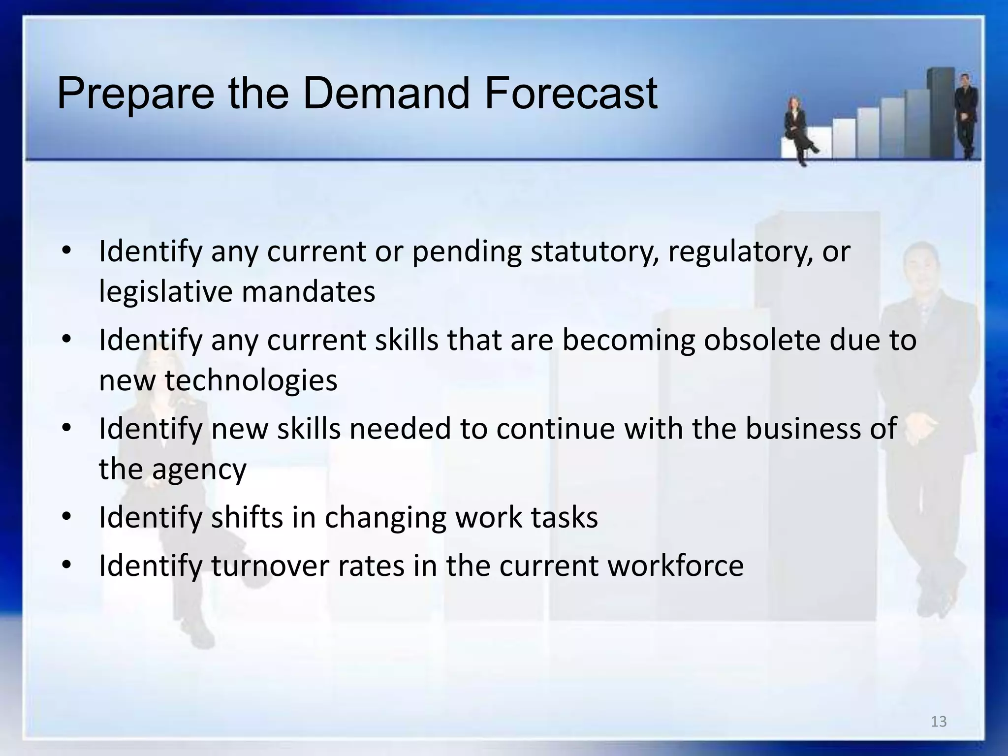13
• Identify any current or pending statutory, regulatory, or
legislative mandates
• Identify any current skills that are becoming obsolete due to
new technologies
• Identify new skills needed to continue with the business of
the agency
• Identify shifts in changing work tasks
• Identify turnover rates in the current workforce
Prepare the Demand Forecast
 