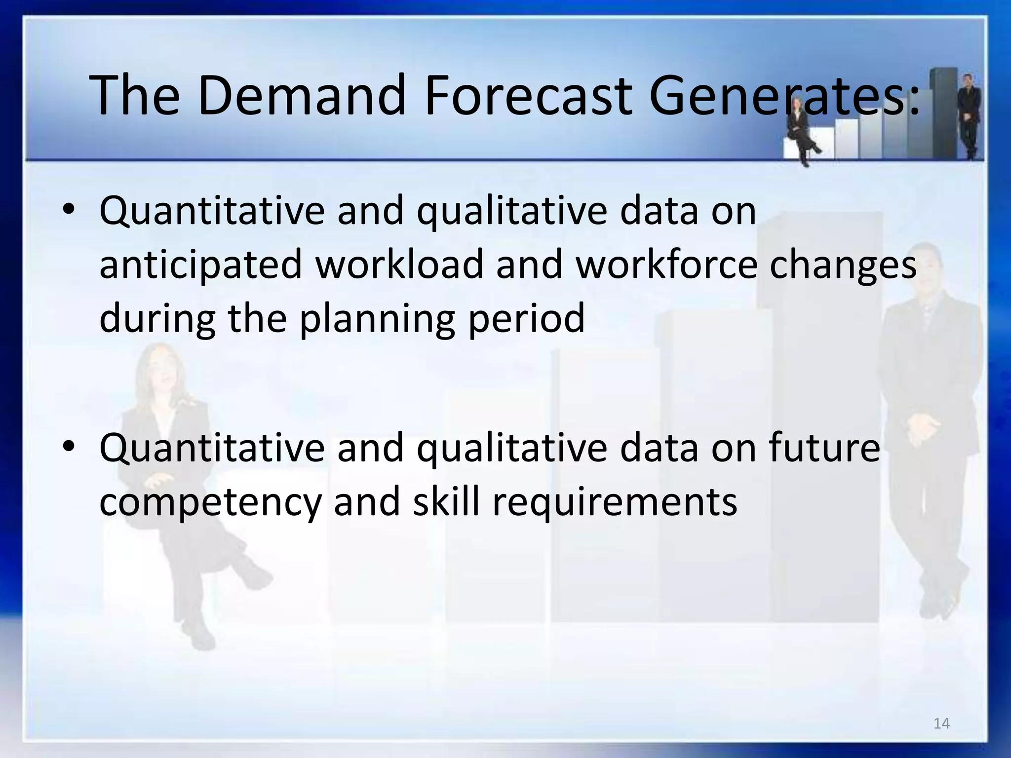14
The Demand Forecast Generates:
• Quantitative and qualitative data on
anticipated workload and workforce changes
during the planning period
• Quantitative and qualitative data on future
competency and skill requirements
 