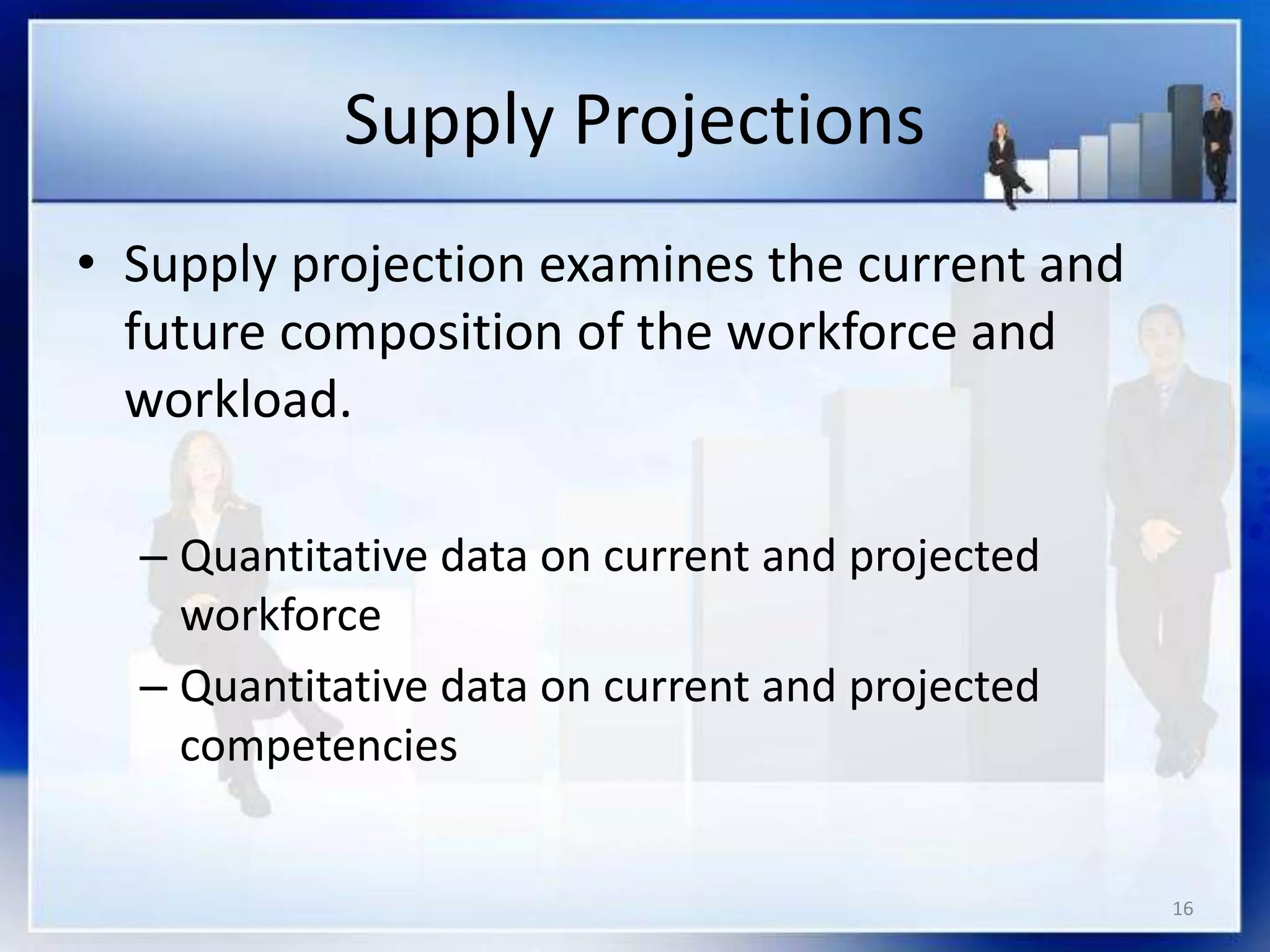 16
Supply Projections
• Supply projection examines the current and
future composition of the workforce and
workload.
– Quantitative data on current and projected
workforce
– Quantitative data on current and projected
competencies
 