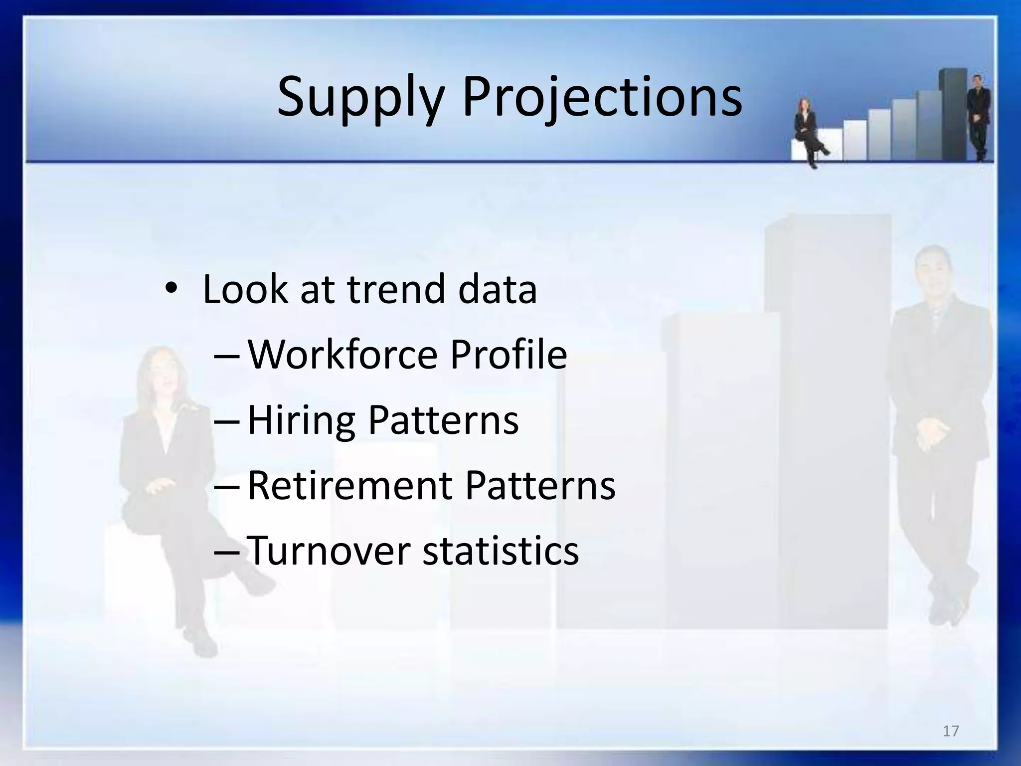 17
Supply Projections
• Look at trend data
–Workforce Profile
–Hiring Patterns
–Retirement Patterns
–Turnover statistics
 