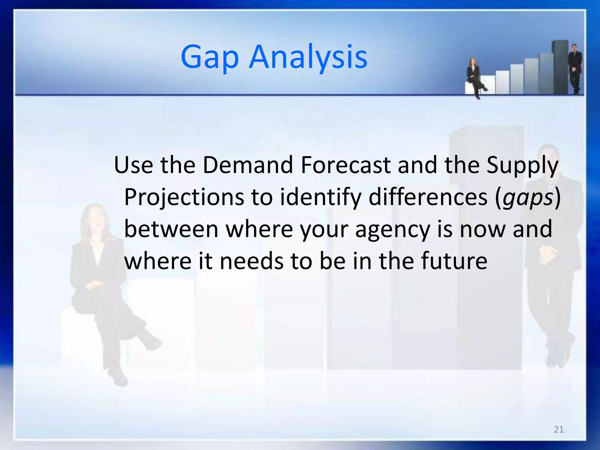 21
Gap Analysis
Use the Demand Forecast and the Supply
Projections to identify differences (gaps)
between where your agency is now and
where it needs to be in the future
 