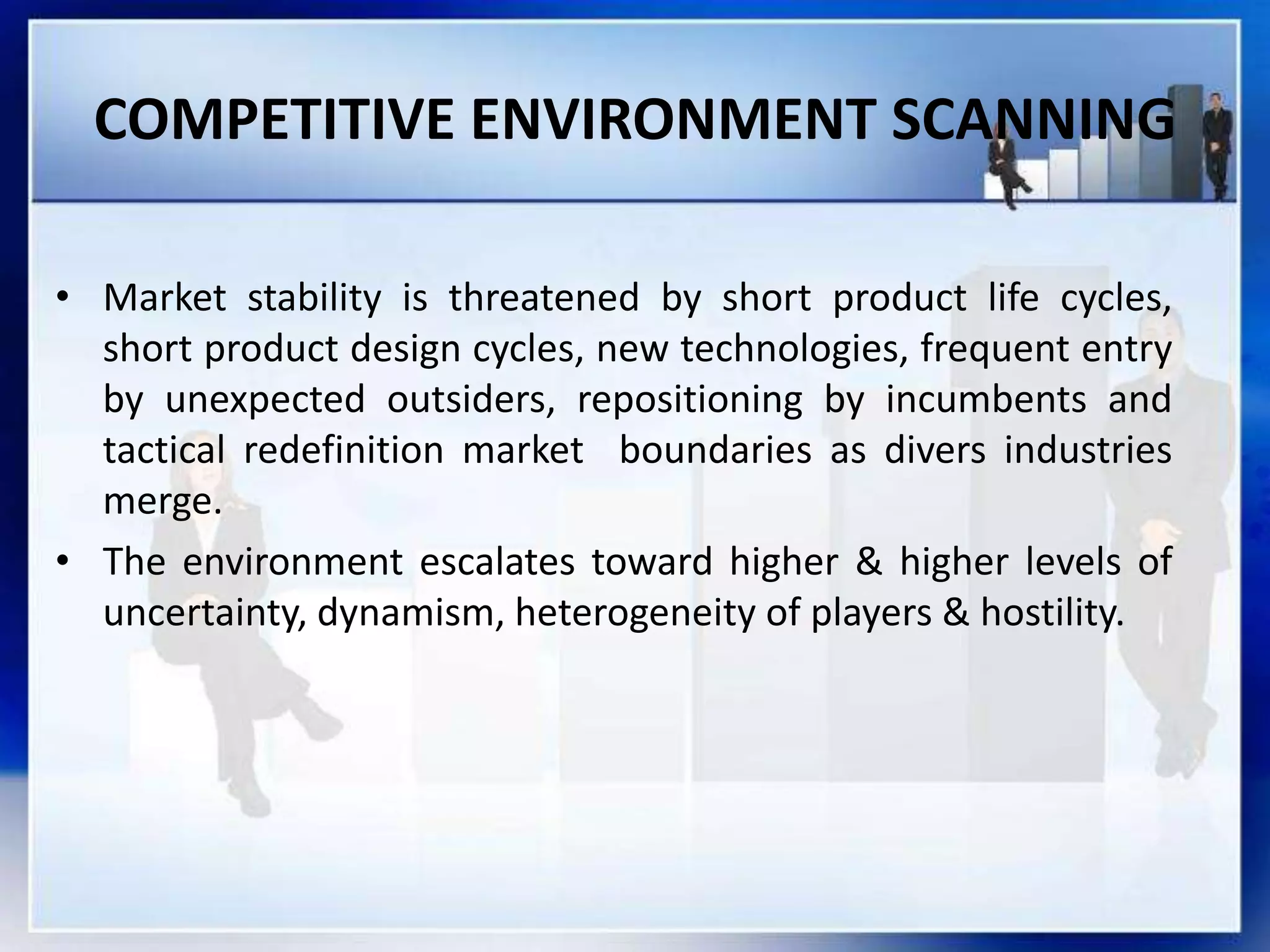 COMPETITIVE ENVIRONMENT SCANNING
• Market stability is threatened by short product life cycles,
short product design cycles, new technologies, frequent entry
by unexpected outsiders, repositioning by incumbents and
tactical redefinition market boundaries as divers industries
merge.
• The environment escalates toward higher & higher levels of
uncertainty, dynamism, heterogeneity of players & hostility.
 