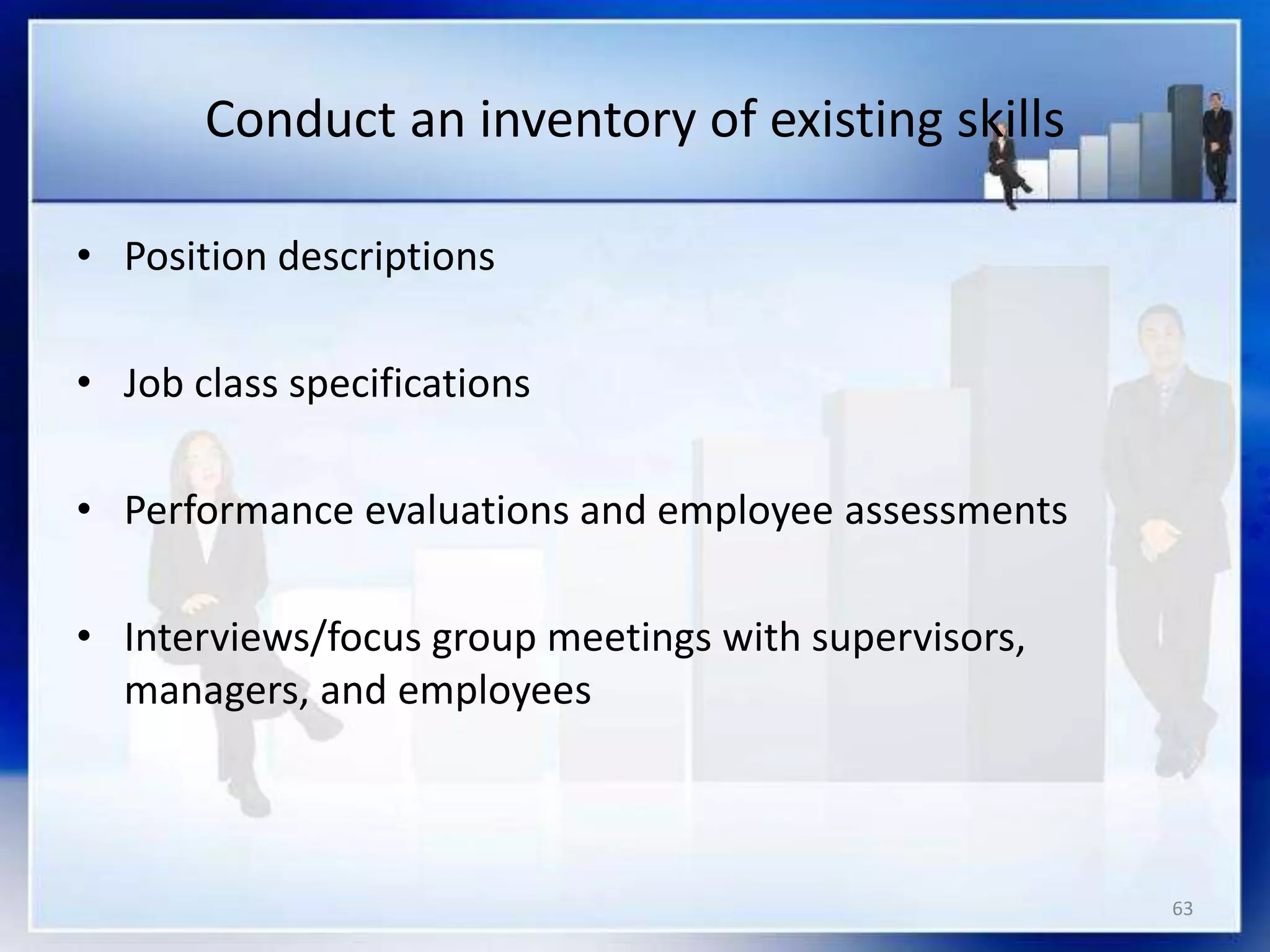63
Conduct an inventory of existing skills
• Position descriptions
• Job class specifications
• Performance evaluations and employee assessments
• Interviews/focus group meetings with supervisors,
managers, and employees
 