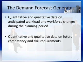 14
The Demand Forecast Generates:
• Quantitative and qualitative data on
anticipated workload and workforce changes
during the planning period
• Quantitative and qualitative data on future
competency and skill requirements
 