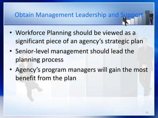 25
Obtain Management Leadership and Support
• Workforce Planning should be viewed as a
significant piece of an agency’s strategic plan
• Senior-level management should lead the
planning process
• Agency’s program managers will gain the most
benefit from the plan
 