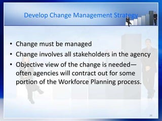 26
Develop Change Management Strategy
• Change must be managed
• Change involves all stakeholders in the agency
• Objective view of the change is needed—
often agencies will contract out for some
portion of the Workforce Planning process.
 