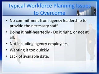32
Typical Workforce Planning Issues
to Overcome
• No commitment from agency leadership to
provide the necessary staff
• Doing it half-heartedly - Do it right, or not at
all.
• Not including agency employees
• Wanting it too quickly.
• Lack of available data.
 