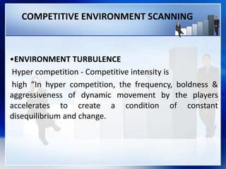 COMPETITIVE ENVIRONMENT SCANNING
•ENVIRONMENT TURBULENCE
Hyper competition - Competitive intensity is
high “In hyper competition, the frequency, boldness &
aggressiveness of dynamic movement by the players
accelerates to create a condition of constant
disequilibrium and change.
 